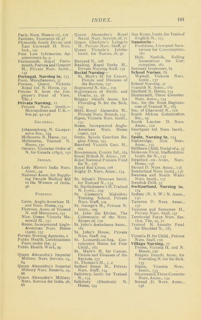 Paris, Nurs. Homes (2), 152 Patients, Treatment of, 47 Plymouth, South Devon and East Cornwall H. Nurs. Inst., 131 Poor Law Infirmaries, Ap- pointments in, 9 Portsmouth, Royal Ports- mouth, Portsea and Gosport H., Private Nurs. Instit., 132 Portugal, Nursing In, 153 Posts, Miscellaneous, 37 Preston, Queen Victoria Royal Inf. N. Home, 132 Private N. from the Em- ployer's Point of View, The, I Private Nursing, ii Private Nurs. Instit.— Metropolitan and U.K.— See pp. 92-146 Colonial. Johannesburg, N. Co-oper- ative Soc., 154 Melbourne N. Home, 150 Melbourne, Trained N. Home, 150 Ontario, Victorian Order of N. for Canada (1897), 150 Indian. Lady Minto’s India Nurs. Assoc., 94 National Assoc, for Supply- ing Female Medical Aid to the Women of India, 96 Foreign. Cairo, Anglo-American H. and Nurs. Home, 154 Florence, Assoc, of Trained N. and Masseuses, 152 Nice, Queen Victoria Me- morial H., 151 Rome, Incorporated Anglo- American Nurs. Home (1900), 152 Private Nursing Agencies, 2 Public Health, Combinations Posts under the, 33 Public Health Work, 29 Queen Ale.vandra’s Imperial Military Nurs. Service, 23, 64 Queen Alexandra's Imperial Military Nurs. Reserve, 25, 68 Queen Alexandra's Military Nurs. Service for India, 26, 68 Queen Alexandra's Royal Naval. Nurs. Service, 26, 71 Queen Charlotte's Lying-in H., Private Nurs. Staff, 97 Queen Victoria's jubilee Instit. for Nurses, 16, 97 Ranyard N., 108 Reading, Royal Berks H., Private Nursing Staff, 132 Rectal Nursing— St. .Mark's H. for Cancer, Fistula and Diseases of the Rectum, 157 Registered N. Soc., log Registration of Births and Deaths, 55, 56 Reigate Benefit Assoc, for Providing N. for the Sick, 133 Rhyl, Royal Alexandra H., Private Nurs. Branch, 133 Ripon, Victoria Nurs. Instit., 133 Rome, Incorporated Anglo- American Nurs. Home (1900), 152 Rome, Scuola Conviteo Re- gina Elena, 153 Romford Victoria Cott. H., 162 Roscommon, County Inf., 164 Royal British N. Assoc., 176 Royal National Pension Fund for N., 176 Royal Red Cross, 178 Rugby D. Nurs. Assoc., 134 St. Alban's Diocesan Instit. for Trained N., 134 St. Bartholomew's H.Trained N. Instit., 109 St. Clement’s Midwifery Training School, Private Nurs. Staff, 109 St. George's H., Private N. Instit., 109 St. John the Divine, The Community of the Nurs. Sisters of, no St. John's Ambulance Assoc., 182 St. John’s House, Private Nurs. Staff, 109 St. Leonards-on-Sea, Con- valescent Home for Poor Child., 162 St. Mark’s H. for Cancer, Fistula and Diseases of the Rectum, 157 St. Thomas’s H., 1,2 Salford Royal H., Private Nurs. Staff, 134 Salisbury, Instit. for Trained N., 134 Salisbury (Rhodesia) N. Home, 154 San Remo, Instit. for Trained English N., 153 Sanatoria— Frodsham, Liverpool Sana- torium for Consumption, 160 Holt, Norfolk, Kelling Sanatorium for Con- sumption, 161 Sanitary Inspectors, 84 School Nurses, 82 Walsall, Victoria Nurs. Instit., 137 School Nursing, 31 Scottish N. Assoc.,- 182 Sheffield N. Home, 134 Shottermill, Three Counties Nurs. Assoc., 134 Soc. for the State Registra- tion of Trained N., 183 Soc. of Chartered N., no South African Colonization Soc., 29 South London D. Nurs. Assoc., no Southport Inf. Nurs. Instit., 135 Spain, Nursing in, 154 Stalybridge, Sick Nurs. Assoc., 135 Stillborn Child, Burial of a, 57 Stoke-on-Trent, Staffordshire Instit. for N., 135 Stratford-on-Avon, Nurs. Home, 136 Stroud D. Nurs. Assoc., 136 Sunderland Nurs. Instit., 136 Swansea and South Wales Nurs. Instit., 137 Swedish Drill, 35 Switzerland, Nursing in, 154 Sydney (N. S. W.) N. Assoc., 150 Taunton D. Nurs. Assoc., 137 Taunton and Somerset H., Private Nurs. Staff, 137 Territorial Force Nurs. Ser- vice, The, 25, 71 Trained N. Annuity Fund for Disabled N., 183 Victoria H. for Child., Private Nurs. Staff, no Village Nursing, 17 Frome, Victoria H. and N. Home, 120 Reigate Benefit Assoc, for Providing N. for the Sick, 133 Ripon, Victoria Nurs. Instit., 133 Shottermill,Three Counties Nurs. Assoc., 134 Stroud D. Nurs. Assoc., 136