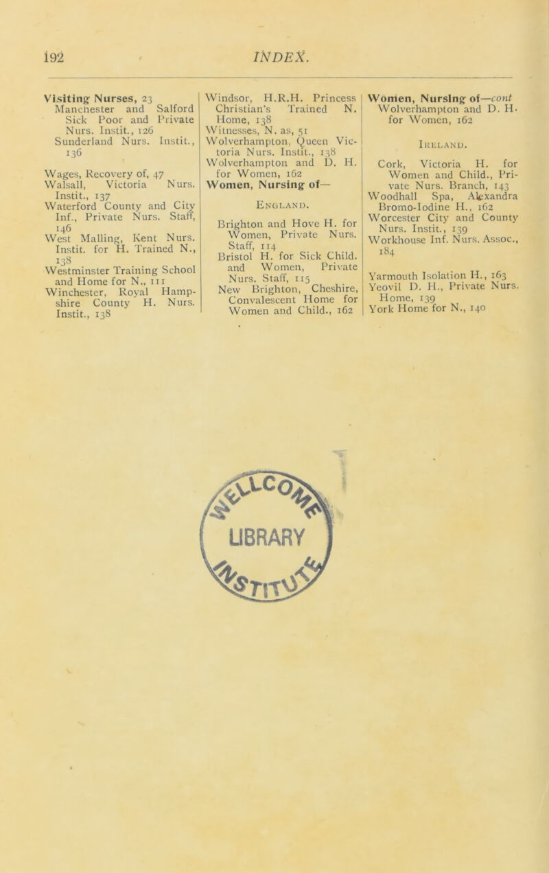 Visiting Nurses, 23 Manchester and Salford Sick Poor and Private Nurs. Instit., 126 Sunderland Nurs. Instit., 136 Wages, Recovery of, 47 Walsall, Victoria Nurs. Instit., 137 Waterford County and City Inf., Private Nurs. Staff, 146 West Mailing, Kent Nurs. Instit. for H. Trained N., 138 Westminster Training School and Home for N., in Winchester, Royal Hamp- shire County H. Nurs. Instit., 138 Windsor, H.R.H. Princess Christian’s Trained N. Home, 138 Witnesses, N. as, 51 Wolverhampton, Queen Vic- toria Nurs. Instit., 138 Wolverhampton and D. H. for Women, 162 Women, Nursing of— Enc;i,ani). Brighton and Hove H. for Women, Private Nurs. Staff, 114 Bristol H. for Sick Child, and Women, Private Nurs. Staff, 115 New Brighton, Cheshire, Convalescent Home for Women and Child., 162 Women, Nursing of—cont Wolverhampton and D. H. for Women, 162 luiiLAND. Cork, Victoria H. for Women and Child., Pri- vate Nurs. Branch, 143 Woodhall Spa, .\lexandra Bromo-Iodine H.. 1G2 Worcester City and County Nurs. Instit., 139 Workhouse Inf. Nurs. Assoc., 184 Yarmouth Isolation H., 163 Yeovil D. H., Private Nurs. Home, 139 York Home for N., 140