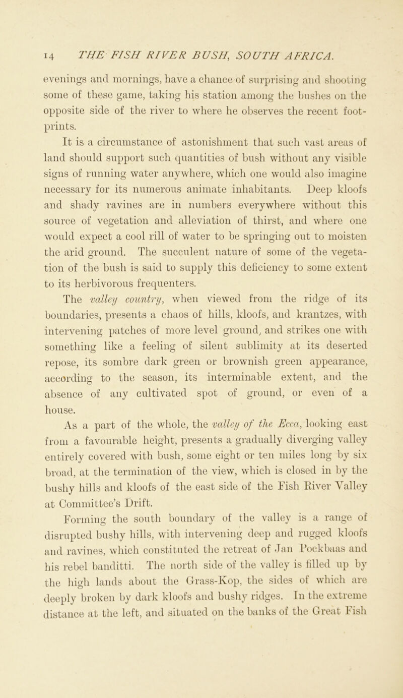 evenings and mornings, have a chance of surprising and shooting some of these game, taking his station among the hushes on the opposite side of the river to where he observes the recent foot- prints. It is a circumstance of astonishment that such vast areas of land should support such quantities of bush without any visible signs of running water anywhere, which one would also imagine necessary for its numerous animate inhabitants. Deep kloofs and shady ravines are in numbers everywhere without this source of vegetation and alleviation of thirst, and where one would expect a cool rill of water to be springing out to moisten the arid ground. The succulent nature of some of the vegeta- O O tion of the bush is said to supply this deficiency to some extent to its herbivorous frequenters. The valley country, when viewed from the ridge of its boundaries, presents a chaos of hills, kloofs, and krantzes, with intervening patches of more level ground, and strikes one with something like a feeling of silent sublimity at its deserted repose, its sombre dark green or brownish green appearance, according to the season, its interminable extent, and the absence of any cultivated spot of ground, or even of a house. As a part of the whole, the valley of the Ecca, looking east from a favourable height, presents a gradually diverging valley entirely covered with bush, some eight or ten miles long by six broad, at the termination of the view, which is closed in by the bushy hills and kloofs of the east side of the Fish Eiver Valley at Committee’s Drift. Forming the south boundary of the valley is a range of disrupted bushy hills, witli intervening deep and rugged kloofs and ravines, which constituted the retreat of Jan Fockbaas and his rebel banditti. The north side of the valley is filled up by the high lands about the Grass-Kop, the sides of which are deeply broken by dark kloofs and bushy ridges. In the extreme distance at the left, and situated on the banks of the Great Fish