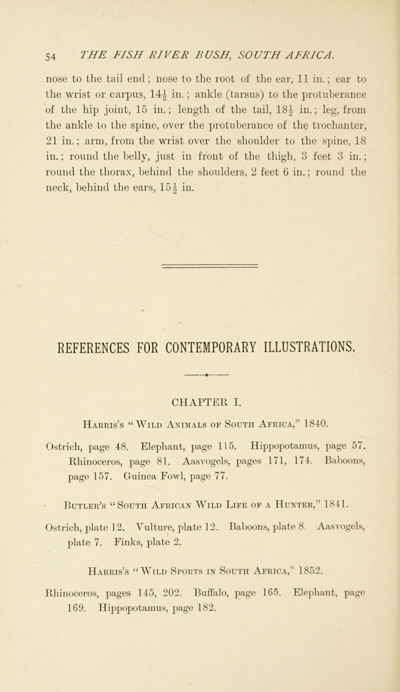 nose to the tail end; nose to the root of the ear, 11 in.; ear to the wrist or carpus, 144 in. ; ankle (tarsus) to the protuberance of the hip joint, 15 in.; length of the tail, 184 in.; leg, from the ankle to the spine, over the protuberance of the trochanter, 21 in.; arm, from the wrist over the shoulder to the spine, 18 in.; round the belly, just in front of the thigh, 3 feet 3 in.; round the thorax, behind the shoulders, 2 feet 6 in.; round the neck, behind the ears, 154 in. 0 REFERENCES FOR CONTEMPORARY ILLUSTRATIONS. +— CHAPTER I. Harris’s “Wild Animals of South Africa,” 1840. Ostrich, page 48. Elephant, page 115. Hippopotamus, page 57. Rhinoceros, page 81. Aasvogels, pages 171, 174. Baboons, page 157. Guinea Fowl, page 77. Butler’s “South African Wild Life of a Hunter,” 1841. Ostrich, plate 12. Vulture, plate 12. Baboons, plate 8. Aasvogels, plate 7. Finks, plate 2. Harris’s “Wild Sports in South Africa,” 1852. Rhinoceros, pages 145, 202. Buffalo, page 1G5. Elephant, page 169. Hippopotamus, page 182.