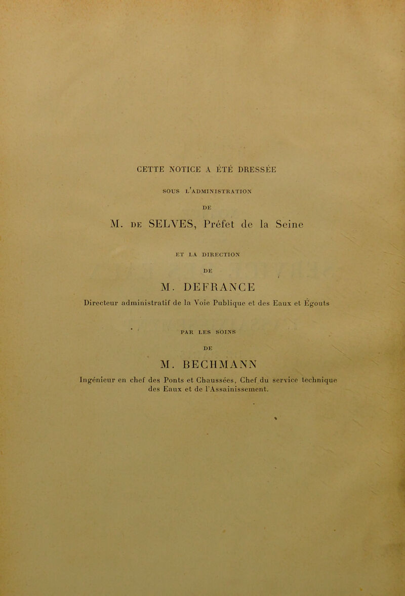 CETTE NOTICE A ÉTÉ DRESSÉE sous l’administration- DE M. DE SELVES, Préfet de la Seine ET LA DIRECTION- DE » M. DEFRANCE Directeur administratif de la Voie Publique et des Eaux et Égouts PAR LES SOINS DE M. BEGHMANN ngénieur en chef des Ponts et Chaussées, Chef du service technique des Eaux et de l’Assainissement.