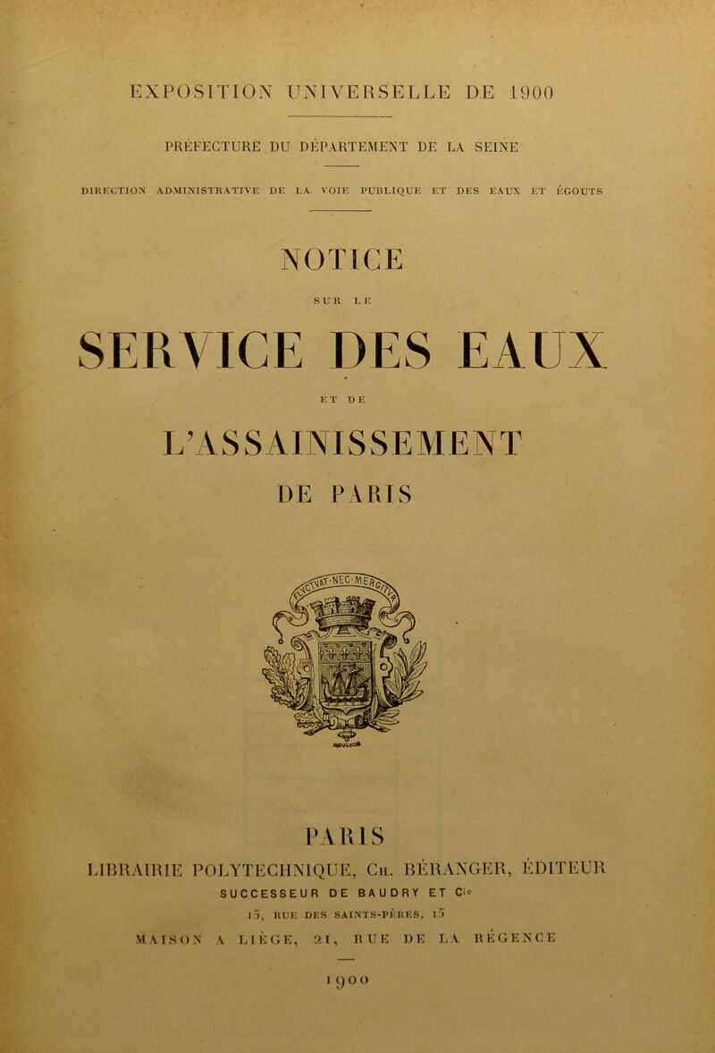 EXPOSITION UNIVERSELLE DE 1900 PRÉFECTURE DU DÉPARTEMENT DE LA SEINE niRKCTION ADMI?s'ISTR\TIVE DE LA VOIE PUBLIQUE ET DES EAUX ET ÉGOUTS NOTICE SUR LE SERVICE DES EAUX ET DE L^ASSAINISSEMENT DE PARIS PARIS LIBRAIRIE POLYTECHNIQUE, Cii. RÉRANGER, ÉDITEUR SUCCESSEUR DE BAUDRY ET Ci» I.Ü, RUE DES SAINTS-PÈRES, if) MAISON A LIÈGE, 21, HUE DE LA REGENCE ICJOÜ