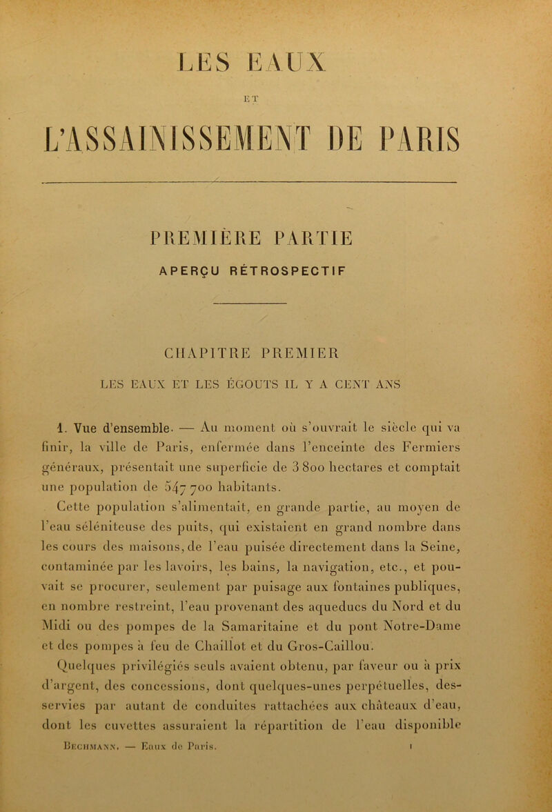 lÆS EAUX ET PREMIÈRE PARTIE APERÇU RÉTROSPECTIF CHAPITRE PREMIER LES EAUX ET LES ÉGOUTS IL Y A CENT ANS 1. Vue d’ensemble. — Au moment ou s’ouvrait le siècle qui va Unir, la ville de Paris, enfermée dans l’enceinte des Fermiers généraux, présentait une superficie de 3 800 hectares et comptait une population de 547700 habitants. Cette population s’alimentait, en grande partie, au moyen de l’eau séléniteuse des puits, qui existaient en grand nombre dans les cours des maisons, de l’eau puisée directement dans la Seine, contaminée par les lavoirs, les bains, la navigation, etc., et pou- vait se procurer, seulement par puisage aux fontaines publiques, en nombre restreint, l’eau provenant des aqueducs du Nord et du Midi ou des pompes de la Samaritaine et du pont Notre-Dame et des pompes à feu de Chaillot et du Gros-Caillou. Quelques privilégiés seuls avaient obtenu, par faveur ou à prix d’argent, des concessions, dont quelques-unes perpétuelles, des- servies par autant de conduites rattachées aux châteaux d’eau, dont les cuvettes assuraient la répartition de l’eau disponible