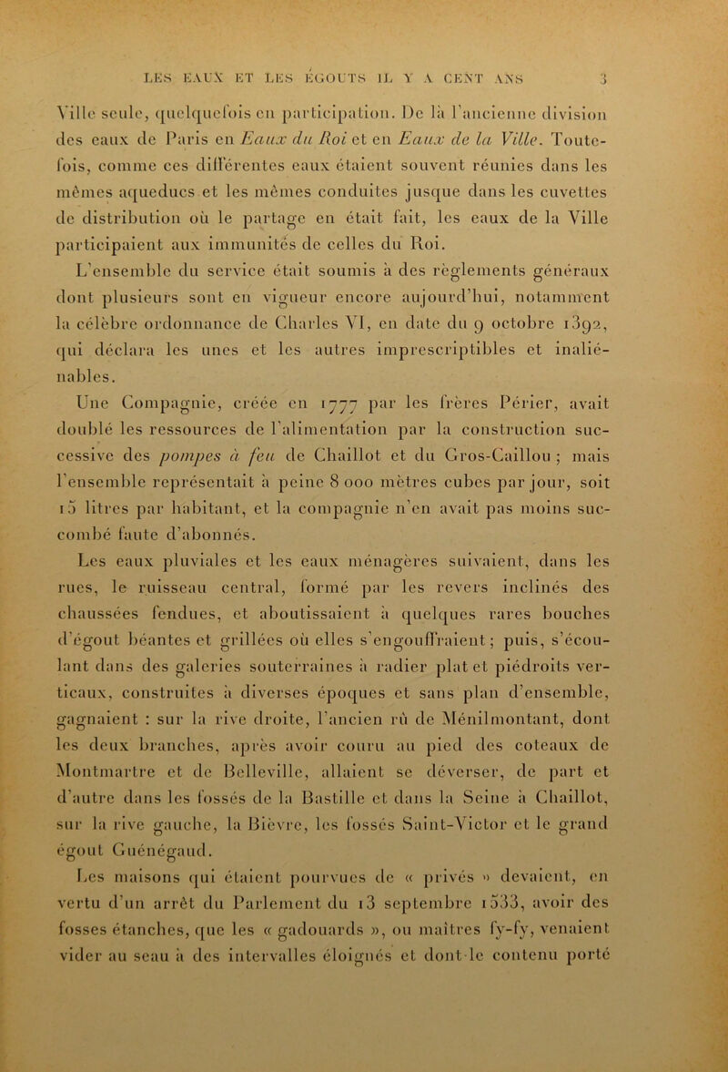 Ville seule, ([uelquclois eu partielpatioii. De là raiieicmic division des eaux de Paids en Eaux du Roi et en Eaux de la Ville. Toute- l'ois, comme ces diilerentes eaux étaient souvent réunies dans les mêmes aqueducs et les mêmes conduites jusque dans les cuvettes de distribution où le partage en était fait, les eaux de la Ville participaient aux immunités de celles du Roi. L’ensemble du service était soumis à des règlements généraux dont plusieurs sont en vigueur encore aujourd’hui, notamment la célèbre ordonnance de Charles VI, en date du 9 octobre iSqa, qui déclara les unes et les autres imprescriptibles et inalié- nables. Une Compagnie, créée en 1777 pur les frères Périer, avait doublé les ressources de l'alimentation par la construction suc- cessive des pompes à feu de Chaillot et du Gros-Caillou ; mais l’ensemble représentait à peine 8 000 mètres cubes par jour, soit i5 litres par habitant, et la compagnie n’en avait pas moins suc- combé faute d’abonnés. Les eaux pluviales et les eaux ménagères suivaient, dans les rues, le ruisseau central, formé par les revers inclinés des chaussées fendues, et aboutissaient à quelques rares bouches d’égout béantes et grillées où elles s’engouffraient; puis, s’écou- lant dans des galeries souterraines i» radier plat et piédroits ver- ticaux, construites à diverses époques et sans plan d’ensemble, gagnaient : sur la rive droite, l’ancien rù de Ménilmontant, dont les deux branches, après avoir couru au pied des coteaux de Montmartre et de Bclleville, allaient se déverser, de part et d’autre dans les fossés de la Bastille et dans la Seine à Chaillot, sur la rive gauche, la Bièvre, les fossés Saint-Victor et le grand égout Guénégaud. Les maisons ([ui étalent pourvues de « privés '> devaient, (>n vertu d’un arrêt du Parlement du i3 septembre i533, avoir des fosses étanches, que les « gadouards w, ou maîtres fy-fy, venaient vider au seau ii des intervalles éloignés et dont le contenu porté