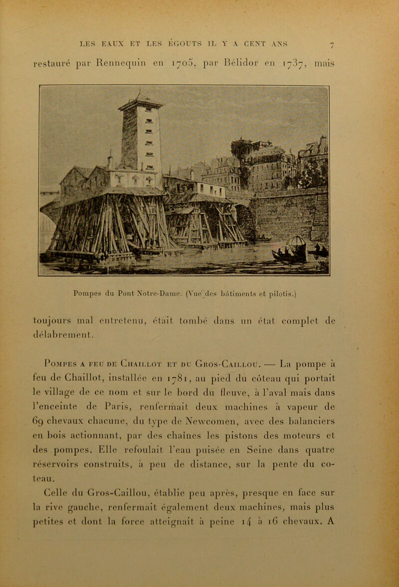 7 restauré par Rennccpiin eu lyOU, pai* Béliclor eu 17.37, mais Pompes du Pont Notre-Dame. (Yiie des bâtiments et pilotis.) toujours mal eutreteuu, était touillé dans un état complet de délabrement. Pompes a feu de Citaillot et du Gros-Caillou. — La pompe à feu de Cliaillot, installée eu 1781, au pied du coteau qui portait le village de ce nom et sur le bord du fleuve, à l’aval mais dans l’enceinte de Paris, renfermait deux machines à vapeur de 69 chevaux chacune, du type de Newcomen, avec des balanciers en bois actionnant, par des chaînes les pistons des moteurs et des pompes. Elle refoulait l’eau pulsée en Seine dans quatre réservoirs construits, à peu de distance, sur la pente du co- teau. Celle du Gros-Caillou, établie peu après, presque en face snr la rive gauche, renfermait également deux machines, mais plus petites et dont la force atteignait ;i peine i4 i> id chevaux. A