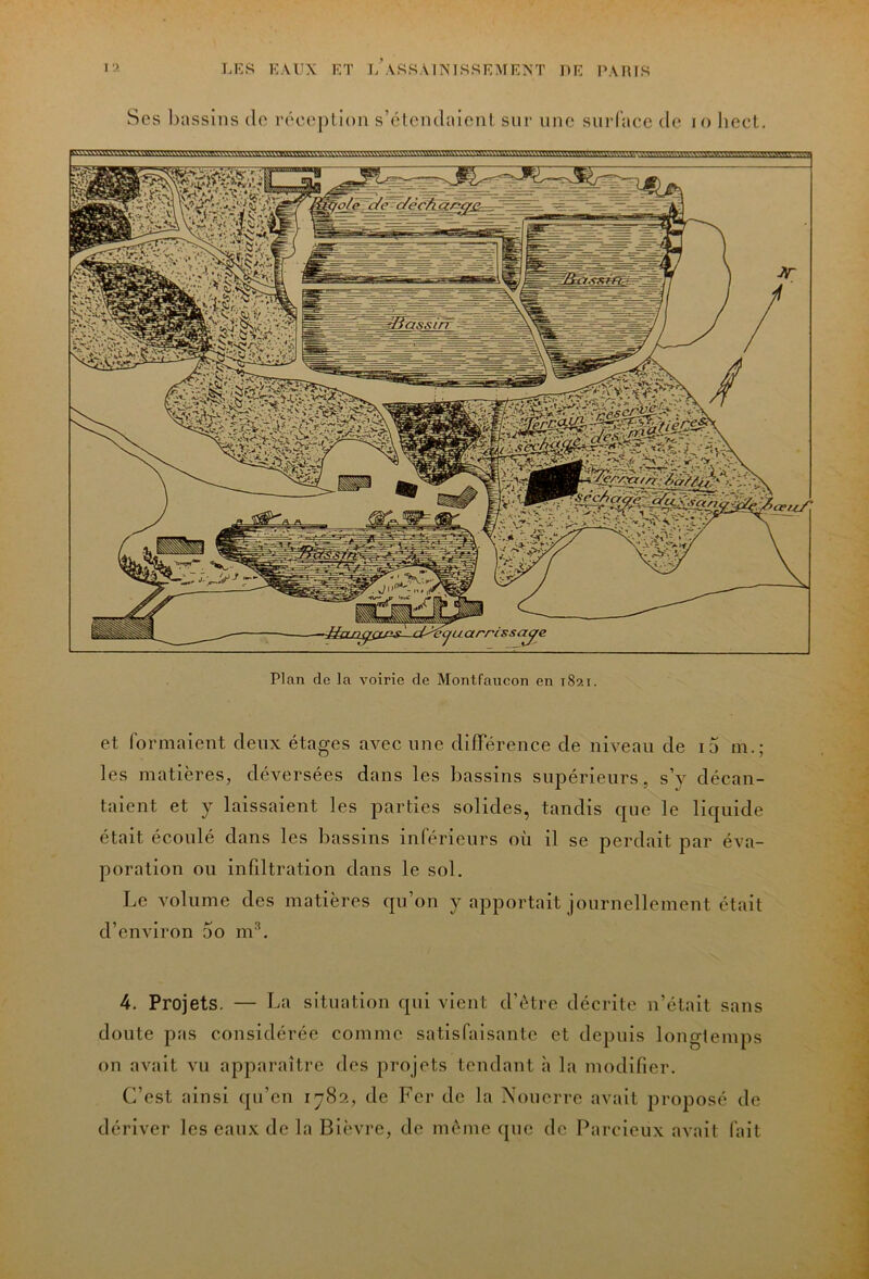 Scs bassins de rcceplion s’étcndaicnl sur une surface de lo liect. Plan de la voirie de Montfaucon en 1821. et formaient deux étages avec une différence de niveau de i5 m.; les matières, déversées dans les bassins supérieurs, s’y décan- taient et y laissaient les parties solides, tandis que le liquide était écoulé dans les bassins inférieurs où il se perdait par éva- poration ou infiltration dans le sol. Le volume des matières qu’on y apportait journellement était d’environ 5o m'*. 4. Projets. — La situation qui vient d’ètre décrite n’était sans doute pas considérée comme satisfaisante et depuis longlemps on avait vu apparaître des projets tendant à la modifier. C’est ainsi qu’en 1782, de Fer de la Xouerre avait proposé de dériver les eaux de la Bièvre, de même que de Parcieux avait fait