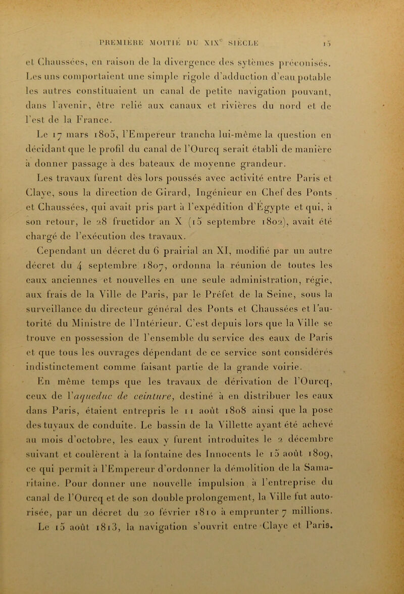 PHKMIKHI-: MOITIK m; XIX*'’ SIKC].!-: 1 ) el r.luuissées, cmi raison de la dlvcrgeiice des sytèincs |)récüiilsés. Les uns coniporlaient une simple rigole d’adduction d’eau potable les autres constituaient un canal de petite navigation pouvant, dans l’avenir, être relié aux canaux et rivières du nord et de l'est de la France. Le 17 mars i8o5, l’Empereur trancha lui-même la question en décidant que le profil du canal de l’Ourcq serait établi de manière à donner passage à des bateaux de moyenne grandeur. Les travaux lurent dès lors poussés avec activité entre Paids et Claye, sous la direction de Girard, Ingénieur en Chef des Ponts et Chaussées, qui avait pris part à l’expédition d’Egypte et qui, à son retour, le fructidor an X (i5 septembre 1802), avait été chargé de l’exécution des travaux. Cependant un décret du 6 prairial an XI, modifié par un autre décret du 4 septembre 1807, ordonna la réunion de toutes les eaux anciennes et nouvelles en une seule administration, régie, aux frais de la Ville de Paris, par le Préfet de la Seine, sous la surveillance du directeur général des Ponts et Chaussées et l’au- torité du Ministre de l’Intérieur. C’est depuis lors que la Ville se trouve en possession de l’ensemble du service des eaux de Paris et que tous les ouvrages dépendant de ce service sont considérés indistinctement comme faisant partie de la grande voirie. En même temps que les travaux de dérivation de l’Ourcq, ceux de Vaqueduc de ceinture, destiné à en distribuer les eaux dans Paris, étaient entrepris le i i août i8o8 ainsi que la pose des tuvaux de conduite. Le bassin de la Villette avant été achevé au mois d’octobre, les eaux v furent Introduites le 2 décembre ' %! suivant et coulèrent à la fontaine des Innocents le i5 août 1809, ce qui permit ii l’Empereur d’ordonner la démolition de la Sama- ritaine. Pour donner une nouvelle impulsion ii l’entreprise du canal de l’Ourcq et de son double prolongement, la \ille lut auto- risée, par un décret du 20 février 1810 à emprunter 7 millions. Le i5 août i8id, la navigation s’ouvrit entre'Claye et Paris.