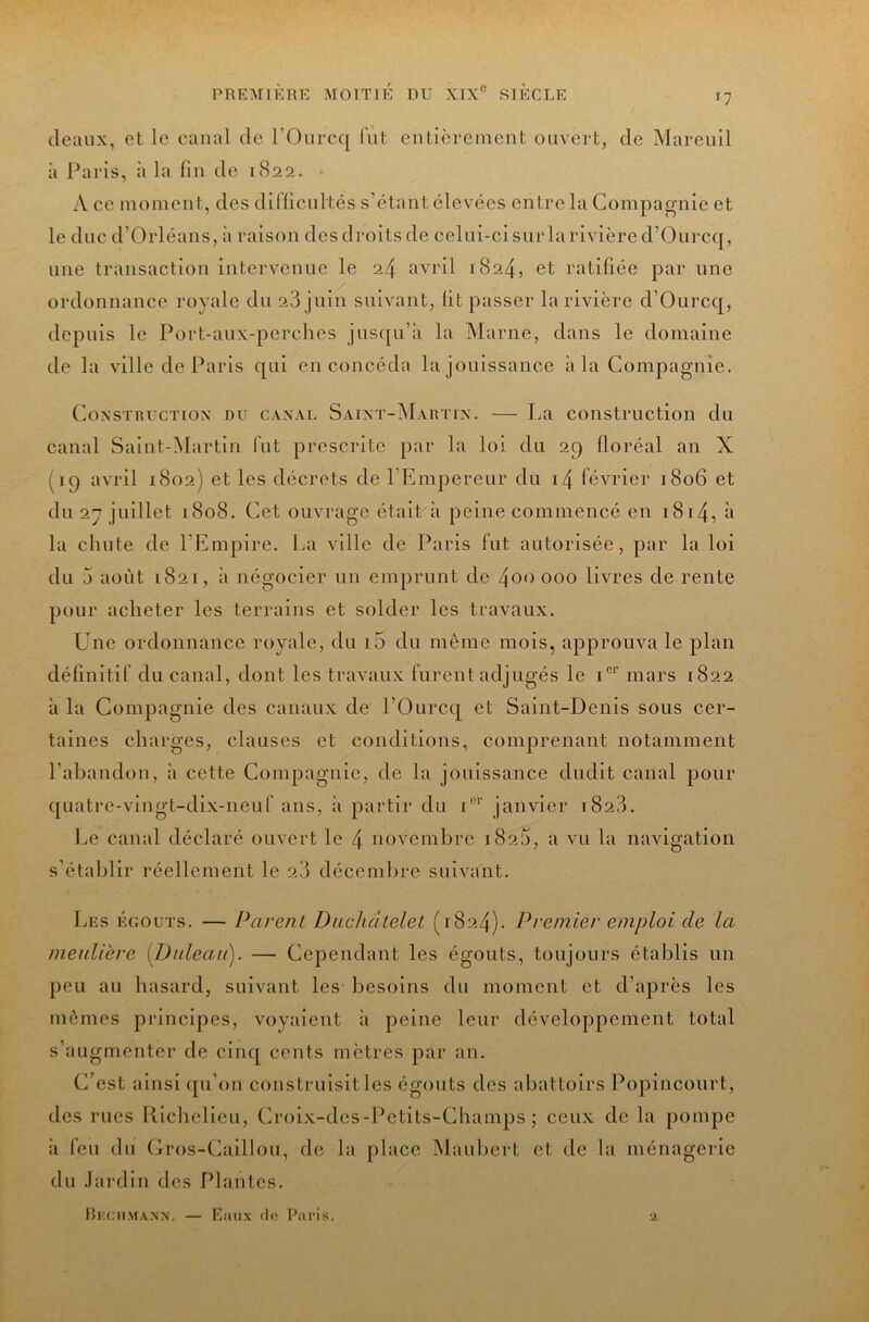 ileaux, et le canal de l’Oiircq lut entièrement ouvert, de Mareuil à l^aris, à la fin de 1822. ■ A ce moment, des diflicnltés s’étant élevées entre la Compagnie et le duc d’Orléans, à raison des droits de celui-ci sur larivièred’Ourcq, une transaction intervenue le 24 avril 1824, et ratifiée par une ordonnance royale du 28 juin suivant, lit passer la rivière d’Ourcq, depuis le Port-aux-pcrchcs jusqu’à la Marne, dans le domaine de la ville de Paris qui en concéda la jouissance à la Compagnie. CoxsTnucTiox DU CAXAL Saint-Martix. — La construction du canal Saint-iNIartin fut prescrite par la loi du 29 floréal an X (19 avril 1802) et les décrets de l’Empereur du i4 février 1806 et du 2y juillet 1808. Cet ouvrage était à peine commencé en i8i4, à la chute de l’Empire. La ville de Paris fut autorisée, par la loi du 5 août 1821, à négocier un emprunt de 4oo 000 livres de rente pour acheter les terrains et solder les travaux. Une ordonnance royale, du i5 du même mois, approuva le plan définitif du canal, dont les travaux furent adjugés le mars 1822 à la Compagnie des canaux de l’Ourcq et Saint-Denis sous cer- taines charges, clauses et conditions, comprenant notamment l’abandon, à cette Compagnie, de la jouissance dudit canal pour quatre-vingt-dix-neuf ans, à partir du P'’ janvier 1828. Le canal déclaré ouvert le 4 novembre 182a, a vu la navigation s’étalilir réellement le 28 décemlire suivant. Les égouts. — Parent Duchâtelet (1824). Premier emploi de la meuliere [Daleau). — Cependant les égouts, toujours établis un peu au hasard, suivant les besoins du moment et d’après les mêmes principes, voyaient à peine leur développement total s’augmenter de cinq cents mètres par an. C’est ainsi qu’on construisit les égouts des abattoirs Popincourt, des rues Richelieu, Croix-des-Petits-Champs ; ceux de la pompe à feu du Gros-Caillou, de la place IMauliert et de la ménagerie du .lardln des Plantes. Rkciimann. — Eaux du Paris.