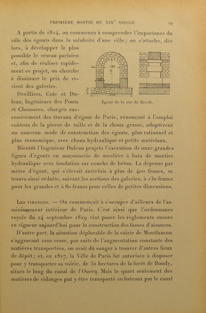 J9 .^2Z- Egout de la rue de Rivoli. A partir de 1824, on commença à comprendre l’importance du rôle des égouts dans la salubrité d’une ville ; on s’attache, dès . lors, à développer le plus possible le réseau parisien et, afin de réaliser rapide- ment ce projet, on cherche à diminuer le prix de re- vient des galeries. Devilliers, Coïc et Du- leau, Ingénieurs des Ponts et Chaussées, chargés suc- cessivement des travaux d’égout de Paris, renonçant à l’emploi coûteux de la pierre de taille et de la chaux grasse, adoptèrent un nouveau mode de construction des égouts, plus rationnel et plus économique, avec chaux hydraulique et petits matériaux. Bientôt l’Ingénieur Duleau projeta l’exécution de onze grandes lignes d’égouts en maçonnerie de meulière à bain de mortier hydraulique avec fondation sur couche de béton. La déjDense par mètre d’égout, qui s’élevait autrefois à plus de ^00 francs, se trouva ainsi réduite, suivant les sections des galeries, à i3o francs pour les grandes et à 80 francs pour celles de petites dimensions. Les vidanges. — On commençait à s’occuper d’ailleurs de l’as- sainissement intérieur de Paris. C’est ainsi que l’ordonnance royale du 24 septembre 1819 vint poser les règlements encore en vigueur aujourd’hui pour la construction des fosses d’aisances. D’autre part, la situation déplorable de la voirie de Montfaucon s’aggravant sans cesse, par suite de l’augmentation constante des matières transportées, on avait dû songer à trouver d’autres lieux de dépôt; et, en 18ly, la Ville de Paris (ut autorisée à disposer pour y trans[)orter sa voirie, de 3o hectares de la (orôt de Bondy, situés le long du canal de l’Ourcq. Mais le quart seulement des matières de vidanges put y être transporté en liateaux par le canal