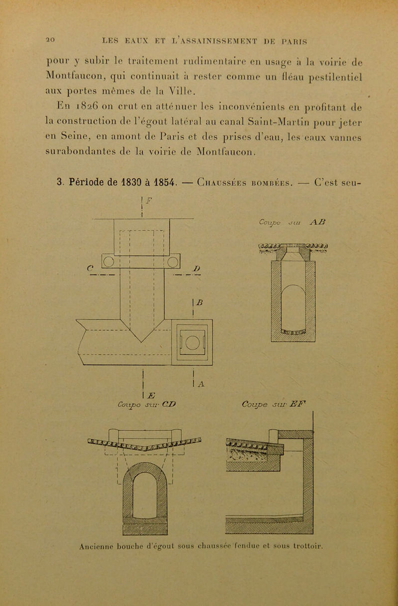 pour y subir lo Irailcinciil iiulimontairo en usage ii la voii'ie de jMüutfaucou, qui contiuuait à rester comme un llcau pestilentiel aux portes m(^mes de la Ville. En 1826 ou crut en atténuer les inconvénients en profitant de la construction de l’égout latéral au canal Saint-Martin pour jeter en Seine, en amont de Paris et des prises d’eau, les eaux vannes surabondantes de la voirie de Montfaucon. 3. Période de 1830 à 1854. — Chaussées noMuÉEs. — C’est seu- I F 1 Ancienne bouelie d’égoul sous cliaussée fendue el sous trottoir.