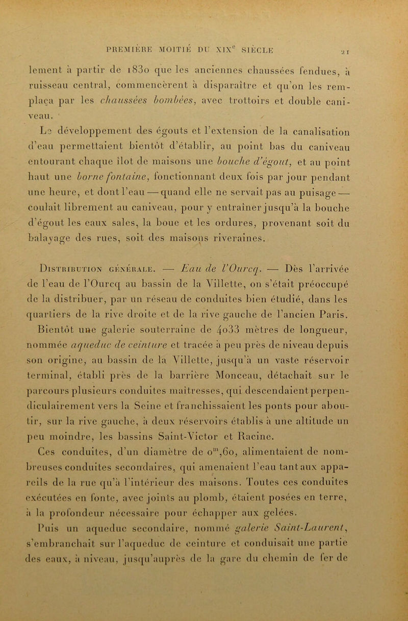 lement à partir de i83o que les anciennes chaussées fendues, à ruisseau central, commencèrent à disparaître et qu’on les rem- plaça par les chaussées bombées, avec trottoirs et double cani- veau. Le développement des égouts et l’extension de la canalisation d’eau permettaient bientôt d’établir, au point bas du caniveau entourant chaque îlot de maisons une bouche d’égout, et au point haut une borne fontaine, fonctionnant deux fois par jour pendant une heure, et dont l’eau—quand elle ne servait pas au puisage — coulait librement au caniveau, pour y entraîner jusqu’à la bouche d’égout les eaux sales, la bouc et les ordures, provenant soit du balavas;e des rues, soit des maisons riveraines. Distributiox générale. — Eau de VOuveq. — Dès l’arrivée de l’eau de l’Ourcq au bassin de la Villette, on s’était préoccupé de la distribuer, par un réseau de conduites bien étudié, dans les quartiers de la rive droite et de la rive gauche de l’ancien Paris. Bientôt une galerie souterraine de 4o33 mètres de longueur, nommée aqueduc de ceinture et tracée à peu près de niveau depuis son origine, au bassin de la Yillettc, jusqu’à un vaste réservoir terminal, établi près de la barrière Monceau, détachait sur le parcours plusieurs conduites maîtresses, qui descendaientperpen- diculaircment vers la Seine et franchissaient les ponts pour abou- tir, sur la rive gauche, à deux réservoirs établis à une altitude un peu moindre, les bassins Saint-Victor et Racine. Ces conduites, d’un diamètre de o',6o, alimentaient de nom- breuses conduites secondaires, qui amenaient l’eau tantaux appa- reils de la rue qu’ii l’intérieur des maisons. Toutes ces conduites exécutées en l'ontc, avec joints au ploml), étalent posées en terre, il la profondeur nécessaire pour échapper aux gelées. Puis un aqueduc secondaire, nommé galerie Saint-Laurent, s’embranchait sur Paqucduc de ceinture et conduisait une partie des eaux, ii niveau, jusqu’auprès de la gari; du chemin de lcr de