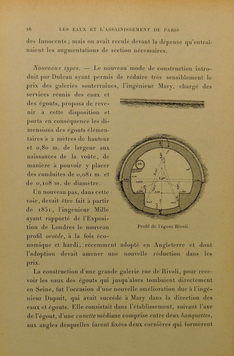 (les Innoecnls ; mais on avait: rceiil(! devant la d(‘pense qu’entraî- naient les augmentations de section nécessaires. NouveaiLV types. — Le nouveau mode de construction intro- duit par Duleau ayant permis de réduire très sensiblement le prix des galeries souterraines, l’ingénieur Mary, chargé des services réunis des eaux et des égouts, proposa de reve- nir à cette disposition et porta en conséquence les di- mensions des égouts élémen- taires à 2 mètres de hauteur et o,8o m. de largeur aux naissances de la voûte, de manière à pouvoir y placer des conduites de o,o8i m. et de o,io8 m, de diamètre. Un nouveau pas, dans cette voie, devait être fait à partir de i85i, l’ingénieur Mille ayant rapporté de l’Exposi- tion de Londres le nouveau profil ocoiV/e, à la fois éco- nomique et hardi, récemment adopté en Angleterre et dont l’adoption devait amener une nouvelle réduction dans les prix. La construction d’une grande galerie rue de Rivoli, pour rece- voir les eaux des égouts qui jusqu’alors tombaient directement en Seine, fut l’occasion d’une nouvelle amélioration due à l’ingé- nieur Dupuit, qui avait succédé à Mary dans la direction des eaux et égouts. Elle consistait dans l’établissement, suivant l’axe de l’égout, d’une cuneLle médiane comprise entre deux hanquetles.^ aux angles desquelles furent fixées deux cornières qui formèrent