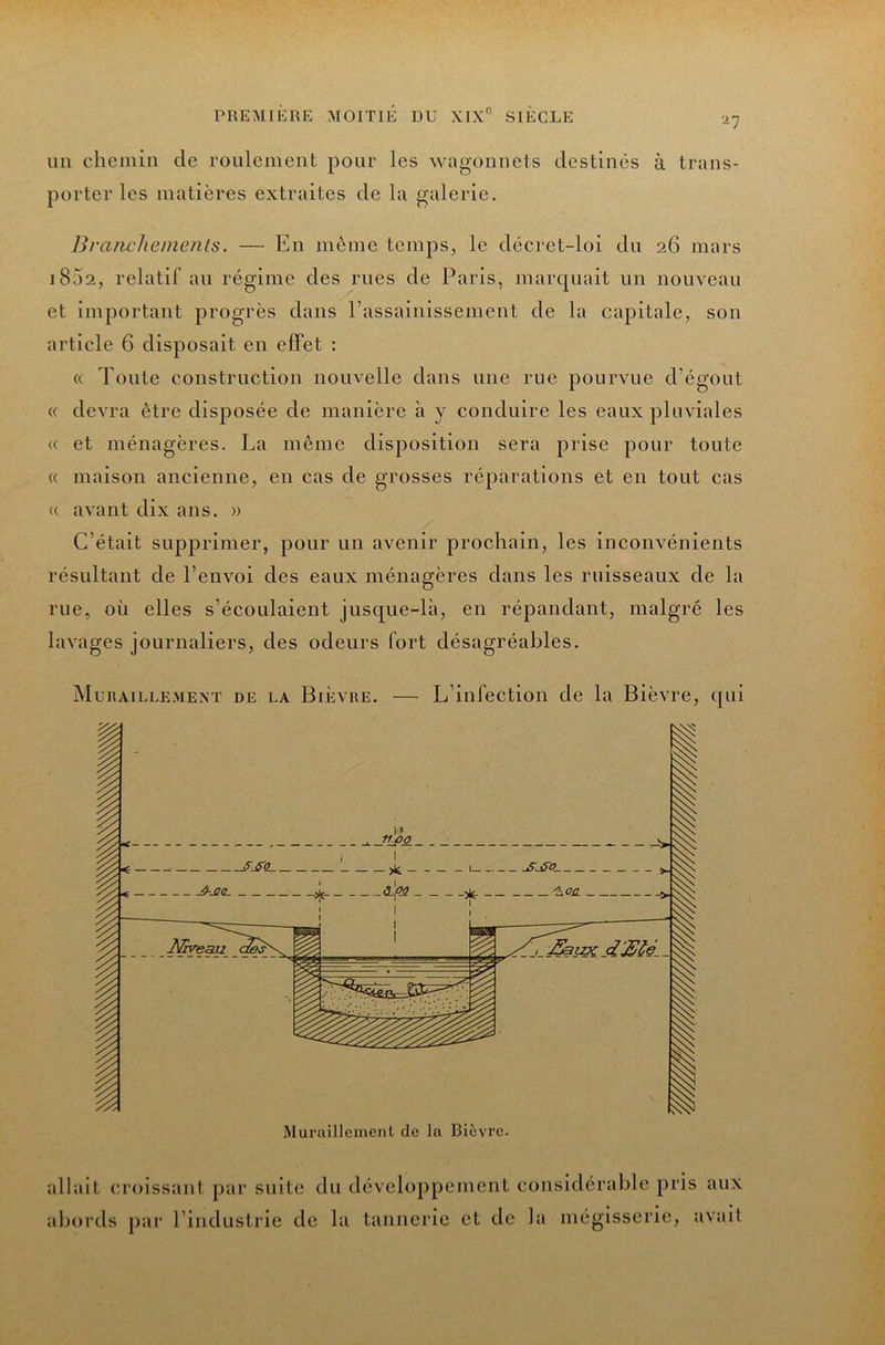un chemin de roulement pour les wagonnets destinés à trans- porter les matières extraites de la galerie. Brancheinents. — En même temps, le décret-loi du 26 mars i85a, relatif au régime des rues de Paris, marquait un nouveau et important progrès dans l’assainissement de la capitale, son article 6 disposait en elFet : « Toute construction nouvelle dans une rue pourvue d’égout « devra être disposée de manière à y conduire les eaux pluviales « et ménagères. La même disposition sera prise pour toute « maison ancienne, en cas de grosses réparations et en tout cas « avant dix ans. » C’était supprimer, pour un avenir prochain, les inconvénients résultant de l’envoi des eaux ménagères dans les ruisseaux de la rue, où elles s’écoulaient jusque-là, en répandant, malgré les lavages journaliers, des odeurs fort désagréables. Muraillemext de la Bièvre. — L’infection de la Bièvre, qui allait croissant par suite du développement considérable pris aux abords par l’industrie de la tannerie et de la mégisserie, avait