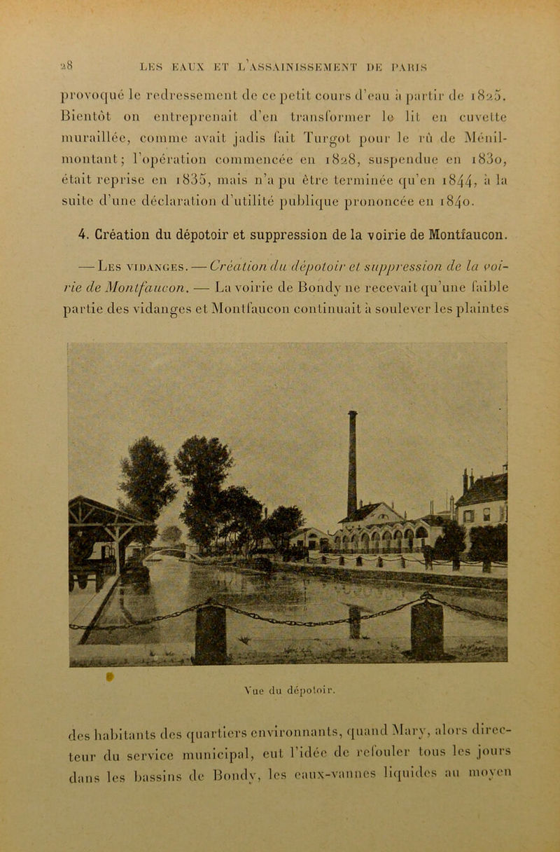 })i‘ov()([uc le redressement de ee petit cours d’(*;ui ii jnii tir de i8u5. Bientôt on entreprennit d’en transldnner le Ht en cuvette nuiraillée, comme avait jadis lait Turgot pour le rù de Ménil- montant; l’opération commencée en 1828, suspendue en i83o, était reprise en i835, mais n’a pu être terminée (pi’en i844? i> suite d’une déclaration d’utilité jiuljlique prononcée en i84o. 4. Création du dépotoir et suppression de la voirie de Montfaucon. — Les VIDANGES. — Créalion du dépotoir eL suppression de la voi- rie de Montfaucon. — La voirie de Bondy ne reeevait qu’une faible partie des vidanges et Montfaucon continuait à soulever les plaintes Vue du déj)oloir. des habitants des quartiers environnants, (piand Mary, alors direc- teur du service municipal, eut l’idée de refouler tous les jours dans les bassins de Bondy, les eaux-vannes liipiides au moyen