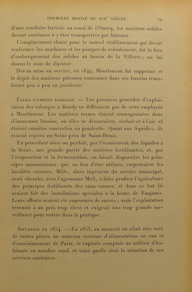 29 d’iinc comluite latérale an canal cio rOnrcc[, les matières solides devant continuer à y être transportées par Ijateanx. L’emplacement choisi pour le nouvel établissement c|iii devait renfermer les machines et les pompes de refoulement, fut le lieu d’embarcpiement des solides an bassin de la Villette ; on Ini donna le nom de dépotoir. Dès sa mise en service, en 1849, ^lontfancon fot supprimé et le dépcit des matières pâteuses contenues dans ses bassins trans- formé peu h peu en poudrelte. Essais d’emploi agiiicole. — Les premiers procédés d’exploi- tation des vidanges à Bondy ne différaient pas de ceux employés â Montfancon. Les matières reçues étaient emmagasinées dans d’immenses bassins, on elles se décantaient, séchaient h l’air et étaient ensnites converties en jDondrette. Quant aux lic|iiides, ils étaient rejetés en Seine près de Saint-Denis. En procédant ainsi on perdait, par l’éconlement des licj[nides à la Seine, une grande partie des matières fertilisantes, et, par l’évaporation et la fermentation, on faisait disparaître les prin- cipes ainmoniacanx, C[iii, au lien d’ètrc utilisés, empestaient les localités voisines. Mille, alors ingénieur du service municipal, avait cherché, avec l’agronome Moll, à faire profiter l’agricnlture des principes fertilisants des eaux-vannes, et dans ce but ils avaient fait des installations spéciales à la ferme de Vanjours. Leurs efforts avaient été couronnés de succès ; mais l’exploitation revenait à un prix trop élevé et exigeait une trop grande sur- veillance pour entrer dans la pratiejne. Situation en i854. —En i854, an moment on allait être créé de tontes pièces un nouveau système d’alimentation en eau et d’assainissement de Paris, la capitale comptait un million d’ha- hltanls en nomlirc rond, et voici quelle était la situation de ses services sanitaires.