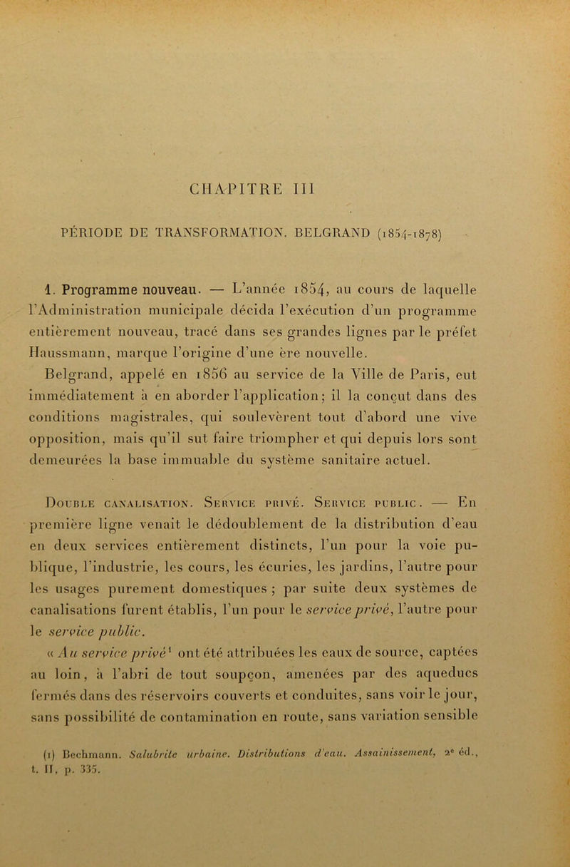 CHAPITRE III PÉRIODE DE TRANSFORMATION. BELGRAND (1854-1878) 1. Programme nouveau. — L’année i854, an cours de laquelle l’Administration municipale décida l’exécution d’un programme entièrement nouveau, tracé dans ses grandes lignes par le préfet Haussmann, marque l’origine d’une ère nouvelle. Belgrand, appelé en i856 an service de la Ville de Paris, eut immédiatement à en aborder l’application ; il la conçut dans des conditions magistrales, qui soulevèrent tout d’abord une vive opposition, mais qu’il sut faire triompher et qui depuis lors sont demeurées la base immualjle du système sanitaire actuel. Double c.\nalisation. Sebvice piuvé. Sebvice public. — En première ligne venait le dédoublement de la distribution d’eau en deux services entièrement distincts, l’un pour la voie pu- blique, l’industrie, les cours, les écuries, les jardins, l’autre pour les usages purement domestiques ; par suite deux systèmes de canalisations furent établis, l’un pour le service privé, l’autre pour le service public. « Au service privé^ ont été attribuées les eaux de source, captées au loin, à l’abri de tout soupçon, amenées par des aqueducs fermés dans des réservoirs couverts et conduites, sans voir le jour, sans possibilité de contamination en route, sans variation sensible (i) Bcchmann. Salubrité urbaine. Distributions d’eau. Assainissement, 2° éd., t. Il, p. :J35.