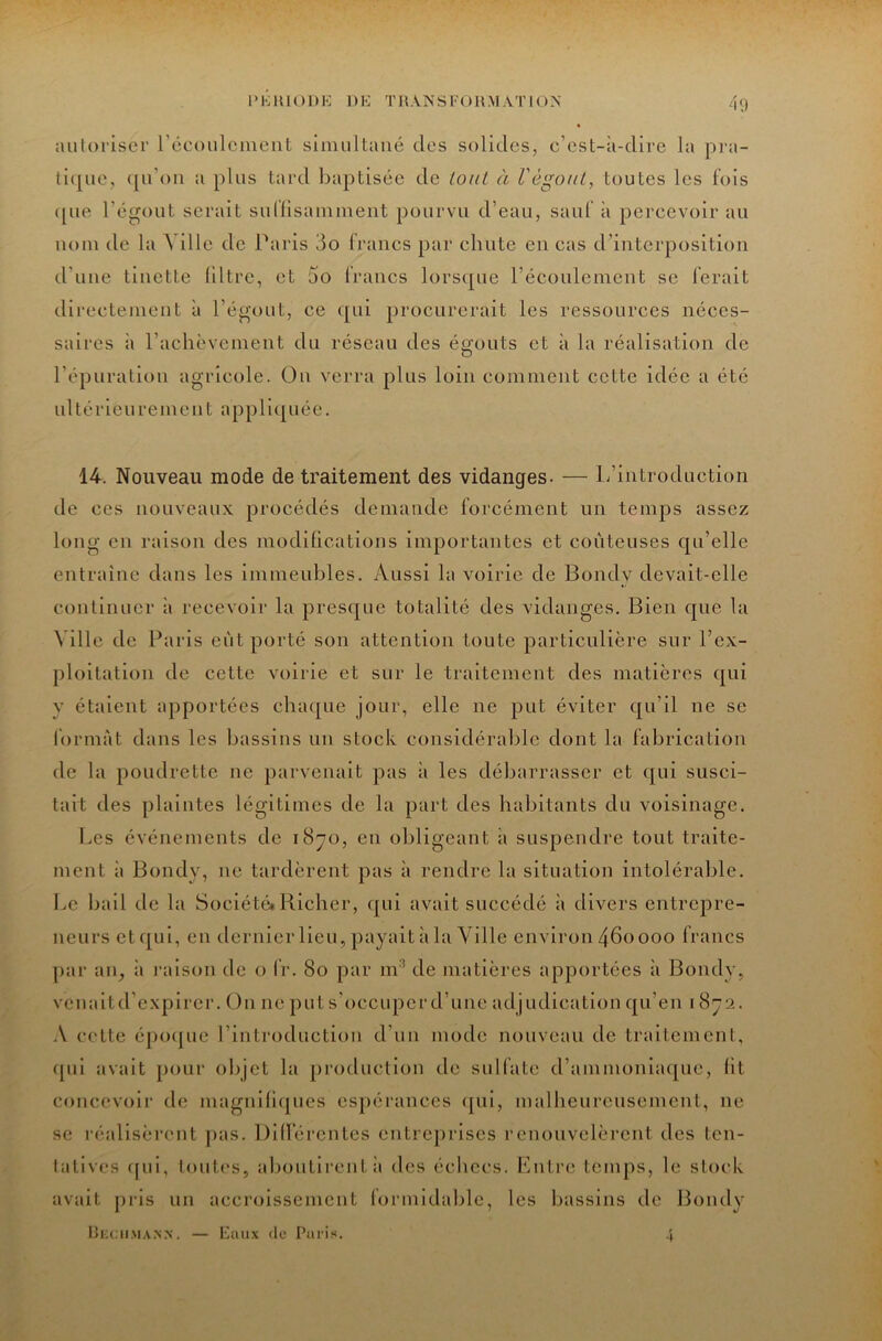 PKIUODE DE TllANSFOn.MATlON 40 aiiloriser récoiilcuieut siimiltané des solides, c’est-à-dire la pra- li(|uc, (pi’oii a plus tard baptisée de loiU à VégouL, toutes les fois ([ue l’égout serait sullisainineiit pourvu d’eau, sauf à percevoir au nom de la A ille de Paris 3o francs par chute en cas d’interposition d’uue tiuette liltre, et 5o francs lors([ue l’écoulement se ferait direetemeut à l’égout, ce qui procurerait les ressources néces- saires à l’achèveinent du réseau des égouts et à la réalisation de l’épuration agricole. Ou verra plus loin comment cette idée a été ultérieurement appli([uée. 14. Nouveau mode de traitement des vidanges. — L’introduction de ces nouveaux procédés demande forcément un temps assez long en raison des modilications importantes et coûteuses qu’elle entraîne dans les immeubles. Aussi la voirie de Bondy devait-elle continuer à recevoir la presque totalité des vidanges. Bien que la Ville de Paris eût porté son attention toute particulière sur l’ex- ploitation de cette voirie et sur le traitement des matières qui y étaient apportées chaque jour, elle ne put éviter qu’il ne se format dans les bassins un stock considérable dont la fabrication de la poLidrette ne parvenait pas à les débarrasser et qui susci- tait des plaintes légitimes de la part des habitants du voisinage. Les événements de i8yo, en obligeant à suspendre tout traite- ment à Bondy, ne tardèrent pas à rendre la situation intolérable. Le bail de la Société»Richer, ([ui avait succédé à divers entrepre- neurs et(|ui, en dernier lieu, payait à la Ville environ 460000 francs par an, à raison de o IV. 80 par m^ de matières apportées à Bondy, vcuaitd’expircr. On ne put s’occuper d’une adjudication qu’en 18j2. .V c(^tte épo([uc l’introduction d’un mode nouveau de traitement, ([ui avait pour objet la production de sulfate d’ammoniaque, lit concevoir de magnllicpics espérances (pii, malheureusement, ne SC réalisèrent j>as. Dilfércntes entreprises renouvelèrent des ten- latives ([ui, lout(‘s, alioutirenl :i des échecs. Kntrc temps, le stock avait pris un accroissement formidable, les bassins de Bondy ÜKCiiMAN.x. — Eaux (le Paris. 4