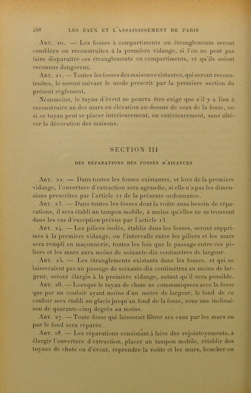 Aut. ao. — Les fosses à compartimenls ou élranglernents seront comblées ou reconstruites à la première vidange, si l’on ne peut pas faire disparaître ces étranglements ou compartiments, et (ju’ils soient reconnus dangereux. Art. ai. —Toutes les fosses des maisons existantes, qui seront recons- truites, lé seront suivant le mode prescrit par la première section du présent règlement. Néanmoins, le tuyau d’évent ne pourra être exigé que s’il y a lieu à reconstruire un des murs en élévation au-dessus de ceux de la fosse, ou si ce tuyau peut se placer intérieurement, ou extérieurement, sans alté- rer la décoration des maisons. SECTION III DES RÉPARATIONS DES FOSSES d’aISANCES Art. aa. — Dans toutes les fosses existantes, et lors de la première vidange, l’ouverture d’extraction sera agrandie, si elle n’a pas les dimen- sions prescrites par l’article 11 de la présente ordonnance. Art. a3. — Dans toutes les fosses dont la voûte ausa besoin de répa- rations, il sera établi un tampon mobile, à moins qu’elles ne se trouvent dans les cas d’exception prévus par l’article i3. Art. 24. —Les piliers isolés, établis dans les fosses, seront suppri- més à la première vidange, ou l’intervalle entre les piliers et les murs sera rempli en maçonnerie, toutes les fois que le passage entre ces pi- liers et les murs aura moins de soixante-dix centimètres de largeur. Art. 20. — Les étranglements existants dans les fosses, et qui ne laisseraient pas un passage de soixante-dix centimètres au moins de lar- geur, seront élargis à la première vidange, autant qu’il sera possible. Art. 26. —Lorsque le tuyau de chute ne communiquera avec la fosse ({ue par un couloir ayant moins d’un mètre de largeur, le fond de ce couloir sera établi en glacis jusqu’au fond de la fosse, sous une inclinai- son de quarante-cinq degrés au moins. Art. 2'ÿ. — Toute fosse qui laisserait filtrer ses eaux par les murs ou par le fond sera réparée. Art. 28. — Les réparations consistant à faire des rejointoyements, à élargir l’ouverture d'extraction, placer un tampon mobile, rétablir des tuyaux de chute ou d’évent, reprendre la voûte et les murs, lioucherou