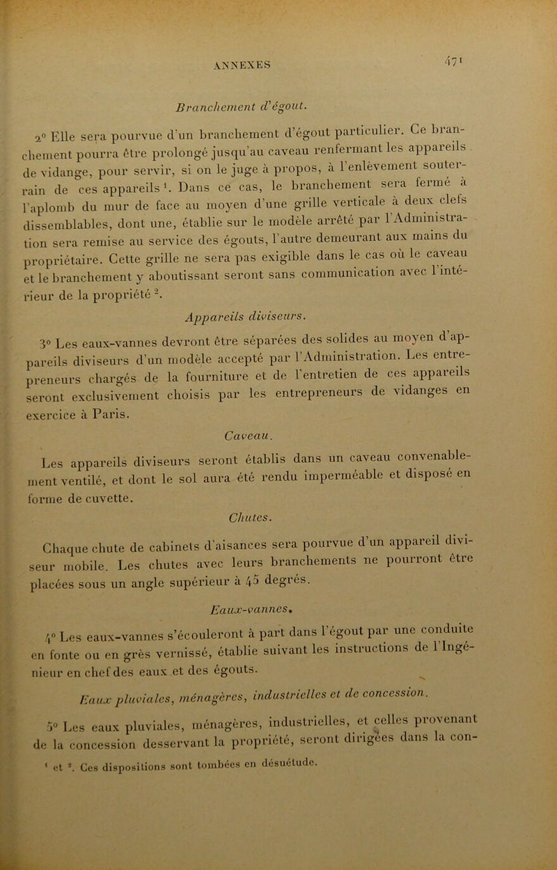 Branchement d'égout. 2® Elle sera pourvue d’un branchement d’égout particulier. Ce bran- chement pourra être prolongé jusqu’au caveau renfermant les appareils de vidange, pour servir, si on le juge à propos, à l’enlèvement souter- rain de ces appareils b Dans ce cas, le branchement sera ferme a l’aplomb du mur de face au moyen d’une grille verticale à deux clefs dissemblables, dont une, établie sur le modèle arrêté par l’Administra- tion sera remise au service des égouts, l’autre demeurant aux mains du propriétaire. Cette grille ne sera pas exigible dans le cas où le caveau et le branchement y aboutissant seront sans communication avec 1 inté- rieur de la propriété Appareils diviseurs. 3° Les eaux-vannes devront être séparées des solides au moyen d ap- pareils diviseurs d’un modèle accepté par l’Administration. Les entre- preneurs chargés de la fourniture et de l’entretien de ces appareils seront exclusivement choisis par les entrepreneurs de vidanges en exercice à Paris. Caveau. Les appareils diviseurs seront établis dans un caveau convenable- ment ventilé, et dont le sol aura été rendu imperméable et disposé en forme de cuvette. Chutes. Cliaque chute de cabinets d’aisances sera pourvue d’un appareil divi- seur mobile. Les chutes avec leurs branchements ne pourront être placées sous un angle supérieur à 4^ degrés. Eaux-vannes, /,« Les eaux-vannes s’écouleront à part dans l’égout par une conduite en fonte ou en grès vernissé, établie suivant les instructions de 1 Ingé- nieur en chef des eaux et des égouts. ^ Eaux pluviales, ménagères, industrielles et de concession. P Les eaux pluviales, ménagères, industrielles, et celles provenant de la concession desservant la propriété, seront dirigées dans la con- ' cl b Ces dispositions sont tombées en désuétude.