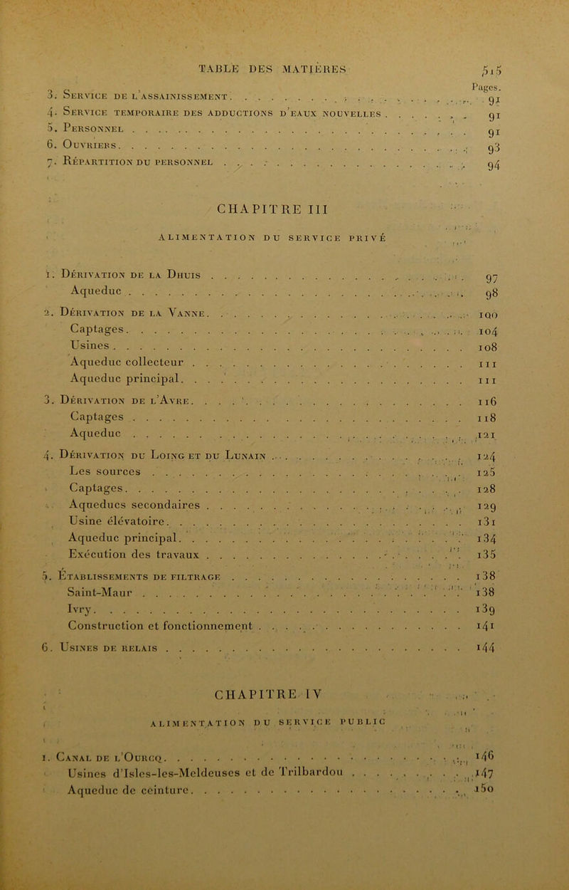 -UT TABLE DES MATIERES 3. Ser VICE DE l’assainissement i . .. 4- Service temporaire des adductions d’eaux nouvelles 6. Ouvriers 1. Dérivation de la Dhuis Aqueduc 2. Dérivation de la Vanne. Captages Usines Aqueduc collecteur Aqueduc principal. . . .' 3. Dérivation de l’Avre. . . . . . . Captages Aqueduc 4. Dérivation du Loing et pu Lunain .. . Les sources Captages Aqueducs secondaires Usine élévatoire Aqueduc principal Exécution des travaux . Établissements de filtrage Saint-Maur Ivry Construction et fonctionnement . . . 6. Usines de relais fiiry Pages. . 91 91 93 94 97 98 IQO 104 108 III III 116 118 ;I2I 124 125 128 129 i3i i34 i38 i38 189 141 144 CHAPITRE IV ALIMENTATION DU SERVICE PUBLIC I. Canal de l’Ourcq i4o Usines d’Isles-les-Meldeuses et de Trilbardou . . . . . ... . ,|.i47 ' Aqueduc de ceinture • ••<