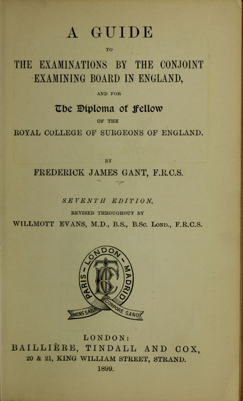 THE EXAMINATIONS BY THE CONJOINT EXAMINING BOARD IN ENGLAND, AND FOE Ube Diploma of jfellow OF THE ROYAL COLLEGE OF SURGEONS OF ENGLAND. BY FREDERICK JAMES GANT, F.RC.S. SEVENTH EDITION, EE VISED THEOUGHOUT BY W1LLMOTT EVANS, M.D., B.S,, B.Sc. Bond., F.R.C.S. LONDON: B AILLIERE, TINDALL AND COX, 20 & 21, KING WILLIAM STREET, STRAND. 1899.