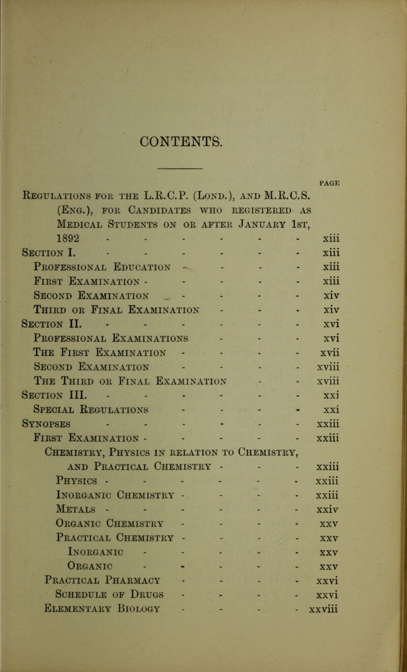 PAGE Regulations for the L.R.C.P. (Lond.), and M.R.C.S. (Eng.), for Candidates who registered as Medical Students on or after January 1st, 1892 ------ xiii Section I. - - - - - xiii Professional Education - xiii First Examination ----- xiii Second Examination _ - - - - xiv Third or Final Examination - - - xiv Section II. ----- - xvi Professional Examinations - - - xvi The First Examination - - - xvii Second Examination .... xviii The Third or Final Examination - - xviii Section III. ------ xxi Special Regulations - - - xxi Synopses ------ xxiii First Examination ----- xxiii Chemistry, Physics in relation to Chemistry, and Practical Chemistry - - - xxiii Physics ------ xxiii Inorganic Chemistry - xxiii Metals ------ xxiv Organic Chemistry - - - xxv Practical Chemistry - xxv Inorganic ----- Xxv Organic - xxv Practical Pharmacy - xxvi Schedule of Drugs - xxvi Elementary Biology - xxviii