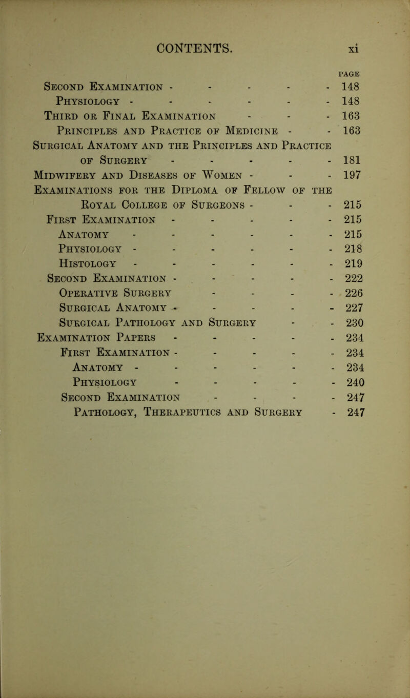 PAGE Second Examination ----- 148 Physiology ------ 148 Third or Final Examination - - - 163 Principles and Practice of Medicine - - 163 Surgical Anatomy and the Principles and Practice of Surgery ----- 181 Midwifery and Diseases of Women - - - 197 Examinations for the Diploma of Fellow of the Royal College of Surgeons - - - 215 First Examination - - - 215 Anatomy ------ 215 Physiology - - - - - - 218 Histology - - - - - - 219 Second Examination - - - - 222 Operative Surgery - 226 Surgical Anatomy - 227 Surgical Pathology and Surgery - - 230 Examination Papers - 234 First Examination ----- 234 Anatomy ------ 234 Physiology - 240 Second Examination - 247 Pathology, Therapeutics and Surgery - 247