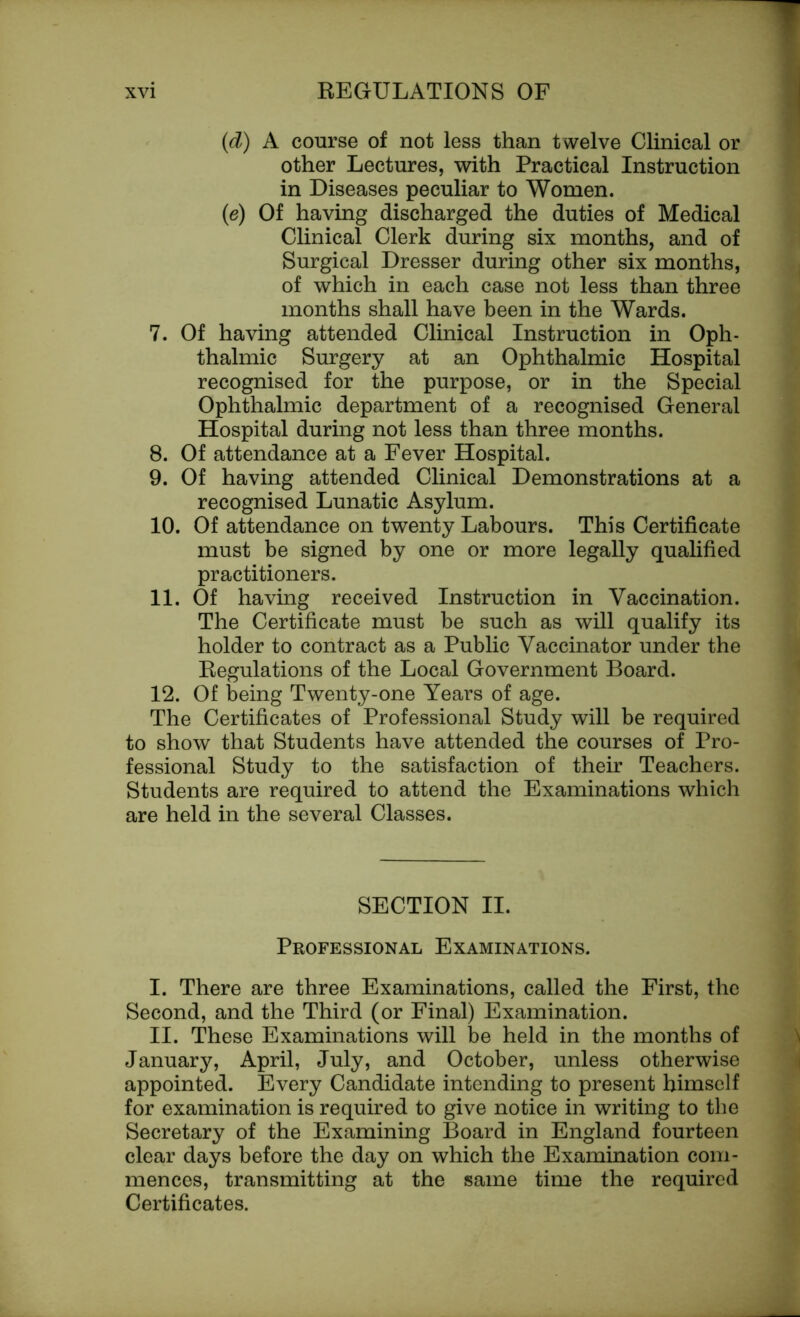 (d) A course of not less than twelve Clinical or other Lectures, with Practical Instruction in Diseases peculiar to Women. (e) Of having discharged the duties of Medical Clinical Clerk during six months, and of Surgical Dresser during other six months, of which in each case not less than three months shall have been in the Wards. 7. Of having attended Clinical Instruction in Oph- thalmic Surgery at an Ophthalmic Hospital recognised for the purpose, or in the Special Ophthalmic department of a recognised General Hospital during not less than three months. 8. Of attendance at a Fever Hospital. 9. Of having attended Clinical Demonstrations at a recognised Lunatic Asylum. 10. Of attendance on twenty Labours. This Certificate must be signed by one or more legally qualified practitioners. 11. Of having received Instruction in Vaccination. The Certificate must be such as will qualify its holder to contract as a Public Vaccinator under the Regulations of the Local Government Board. 12. Of being Twenty-one Years of age. The Certificates of Professional Study will be required to show that Students have attended the courses of Pro- fessional Study to the satisfaction of their Teachers. Students are required to attend the Examinations which are held in the several Classes. SECTION II. Professional Examinations. I. There are three Examinations, called the First, the Second, and the Third (or Final) Examination. II. These Examinations will be held in the months of January, April, July, and October, unless otherwise appointed. Every Candidate intending to present himself for examination is required to give notice in writing to the Secretary of the Examining Board in England fourteen clear days before the day on which the Examination com- mences, transmitting at the same time the required Certificates.