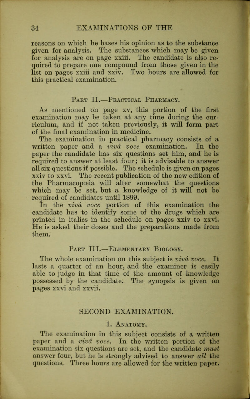 reasons on which he bases his opinion as to the substance given for analysis. The substances which may be given for analysis are on page xxiii. The candidate is also re- quired to prepare one compound from those given in the list on pages xxiii and xxiv. Two hours are allowed for this practical examination. Part II.—Practical Pharmacy. As mentioned on page xv, this portion of the first examination may be taken at any time during the cur- riculum, and if not taken previously, it will form part of the final examination in medicine. The examination in practical pharmacy consists of a written paper and a viva voce examination. In the paper the candidate has six questions set him, and he is required to answer at least four; it is advisable to answer all six questions if possible. The schedule is given on pages xxiv to xxvi. The recent publication of the new edition of the Pharmacopoeia will alter somewhat the questions which may be set, but a knowledge of it will not be required of candidates until 1899. In the viva voce portion of this examination the candidate has to identify some of the drugs which are printed in italics in the schedule on pages xxiv to xxvi. He is asked their doses and the preparations made from them. Part III.—Elementary Biology. The whole examination on this subject is viva voce. It lasts a quarter of an hour, and the examiner is easily able to judge in that time of the amount of knowledge possessed by the candidate. The synopsis is given on pages xxvi and xxvii. SECOND EXAMINATION. 1. Anatomy. The examination in this subject consists of a written paper and a viva voce. In the written portion of the examination six questions are set, and the candidate must answer four, but he is strongly advised to answer all the questions. Three hours are allowed for the written paper.