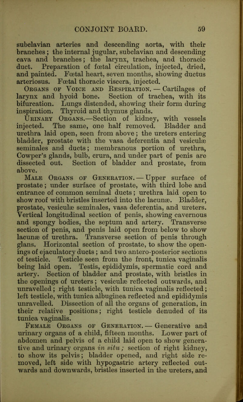 subclavian arteries and descending aorta, with their branches; the internal jugular, subclavian and descending cava and branches; the larynx, trachea, and thoracic duct. Preparation of foetal circulation, injected, dried, and painted. Foetal heart, seven months, showing ductus arteriosus. Foetal thoracic viscera, injected. Organs of Voice and Respiration. — Cartilages of larynx and hyoid bone. Section of trachea, with its bifurcation. Lungs distended, showing their form during inspiration. Thyroid and thymus glands. Urinary Organs.—Section of kidney, with vessels injected. The same, one half removed. Bladder and urethra laid open, seen from above; the ureters entering bladder, prostate with the vasa deferentia and vesiculae seminales and ducts; membranous portion of urethra, Cowper’s glands, bulb, crura, and under part of penis are dissected out. Section of bladder and prostate, from above. Male Organs of Generation. — Upper surface of prostate; under surface of prostate, with third lobe and entrance of common seminal ducts; urethra laid open to show roof with bristles inserted into the lacunae. Bladder, prostate, vesiculae seminales, vasa deferentia, and ureters. Vertical longitudinal section of penis, showing cavernous and spongy bodies, the septum and artery. Transverse section of penis, and penis laid open from below to show lacunae of urethra. Transverse section of penis through glans. Horizontal section of prostate, to show the open- ings of ejaculatory ducts ; and two antero-posterior sections of testicle. Testicle seen from the front, tunica vaginalis being laid open. Testis, epididymis, spermatic cord and artery. Section of bladder and prostate, with bristles in the openings of ureters; vesiculae reflected outwards, and unravelled; right testicle, with tunica vaginalis reflected; left testicle, with tunica albuginea reflected and epididymis unravelled. Dissection of all the organs of generation, in their relative positions; right testicle denuded of its tunica vaginalis. Female Organs of Generation. — Generative and urinary organs of a child, fifteen months. Lower part of abdomen and pelvis of a child laid open to show genera- tive and urinary organs in situ; section of right kidney, to show its pelvis; bladder opened, and right side re- moved, left side with hypogastric artery reflected out- wards and downwards, bristles inserted in the ureters, and