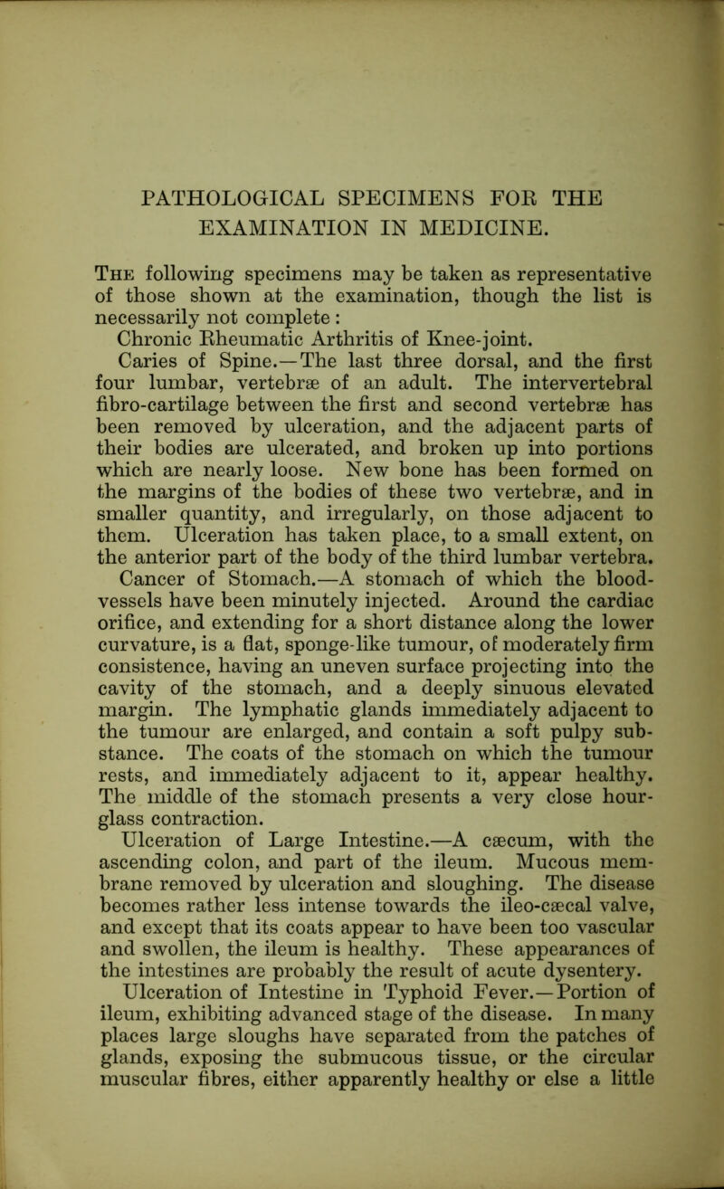 EXAMINATION IN MEDICINE. The following specimens may be taken as representative of those shown at the examination, though the list is necessarily not complete: Chronic Rheumatic Arthritis of Knee-joint. Caries of Spine.—The last three dorsal, and the first four lumbar, vertebrae of an adult. The intervertebral fibro-cartilage between the first and second vertebrae has been removed by ulceration, and the adjacent parts of their bodies are ulcerated, and broken up into portions which are nearly loose. New bone has been formed on the margins of the bodies of these two vertebrae, and in smaller quantity, and irregularly, on those adjacent to them. Ulceration has taken place, to a small extent, on the anterior part of the body of the third lumbar vertebra. Cancer of Stomach.—A stomach of which the blood- vessels have been minutely injected. Around the cardiac orifice, and extending for a short distance along the lower curvature, is a flat, sponge-like tumour, of moderately firm consistence, having an uneven surface projecting into the cavity of the stomach, and a deeply sinuous elevated margin. The lymphatic glands immediately adjacent to the tumour are enlarged, and contain a soft pulpy sub- stance. The coats of the stomach on which the tumour rests, and immediately adjacent to it, appear healthy. The middle of the stomach presents a very close hour- glass contraction. Ulceration of Large Intestine.—A caecum, with the ascending colon, and part of the ileum. Mucous mem- brane removed by ulceration and sloughing. The disease becomes rather less intense towards the ileo-caecal valve, and except that its coats appear to have been too vascular and swollen, the ileum is healthy. These appearances of the intestines are probably the result of acute dysentery. Ulceration of Intestine in Typhoid Fever.—Portion of ileum, exhibiting advanced stage of the disease. In many places large sloughs have separated from the patches of glands, exposing the submucous tissue, or the circular muscular fibres, either apparently healthy or else a little