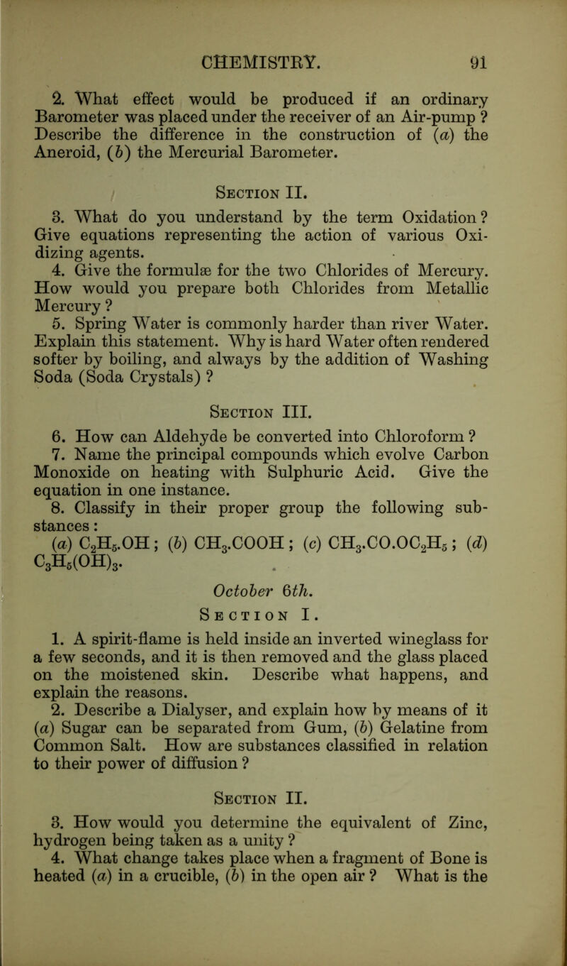 2. What effect would be produced if an ordinary Barometer was placed under the receiver of an Air-pump ? Describe the difference in the construction of (a) the Aneroid, (&) the Mercurial Barometer. Section II. 3. What do you understand by the term Oxidation? Give equations representing the action of various Oxi- dizing agents. 4. Give the formulae for the two Chlorides of Mercury. How would you prepare both Chlorides from Metallic Mercury ? 5. Spring Water is commonly harder than river Water. Explain this statement. Why is hard Water often rendered softer by boiling, and always by the addition of Washing Soda (Soda Crystals) ? Section III. 6. How can Aldehyde be converted into Chloroform ? 7. Name the principal compounds which evolve Carbon Monoxide on heating with Sulphuric Acid. Give the equation in one instance. 8. Classify in their proper group the following sub- stances * (a) C2H5.OH; (6) CH3.COOH; (c) CH3.CO.OC2H5; (d) C3H5(OH)3. October §th. Section I. 1. A spirit-flame is held inside an inverted wineglass for a few seconds, and it is then removed and the glass placed on the moistened skin. Describe what happens, and explain the reasons. 2. Describe a Dialyser, and explain how by means of it (a) Sugar can be separated from Gum, (6) Gelatine from Common Salt. How are substances classified in relation to their power of diffusion ? Section II. 3. How would you determine the equivalent of Zinc, hydrogen being taken as a unity ? 4. What change takes place when a fragment of Bone is heated (a) in a crucible, (6) in the open air ? What is the