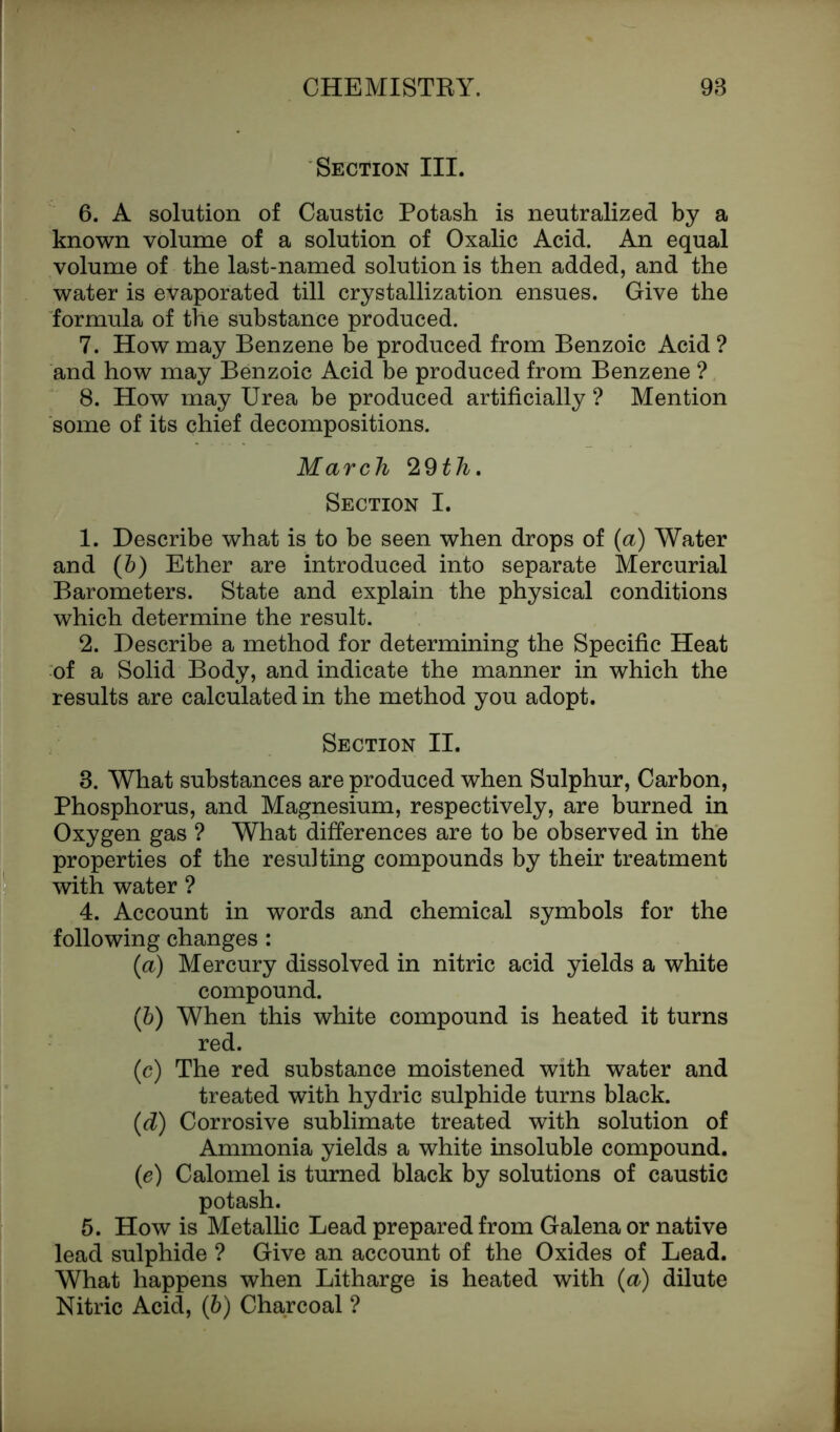 Section III. 6. A solution of Caustic Potash is neutralized by a known volume of a solution of Oxalic Acid. An equal volume of the last-named solution is then added, and the water is evaporated till crystallization ensues. Give the formula of the substance produced. 7. How may Benzene be produced from Benzoic Acid ? and how may Benzoic Acid be produced from Benzene ? 8. How may Urea be produced artificially ? Mention some of its chief decompositions. March ‘IQth. Section I. 1. Describe what is to be seen when drops of (a) Water and (b) Ether are introduced into separate Mercurial Barometers. State and explain the physical conditions which determine the result. 2. Describe a method for determining the Specific Heat of a Solid Body, and indicate the manner in which the results are calculated in the method you adopt. Section II. 8. What substances are produced when Sulphur, Carbon, Phosphorus, and Magnesium, respectively, are burned in Oxygen gas ? What differences are to be observed in the properties of the resulting compounds by their treatment with water ? 4. Account in words and chemical symbols for the following changes : (a) Mercury dissolved in nitric acid yields a white compound. (b) When this white compound is heated it turns red. (c) The red substance moistened with water and treated with hydric sulphide turns black. (d) Corrosive sublimate treated with solution of Ammonia yields a white insoluble compound. (e) Calomel is turned black by solutions of caustic potash. 5. How is Metallic Lead prepared from Galena or native lead sulphide ? Give an account of the Oxides of Lead. What happens when Litharge is heated with (a) dilute Nitric Acid, (6) Charcoal ?