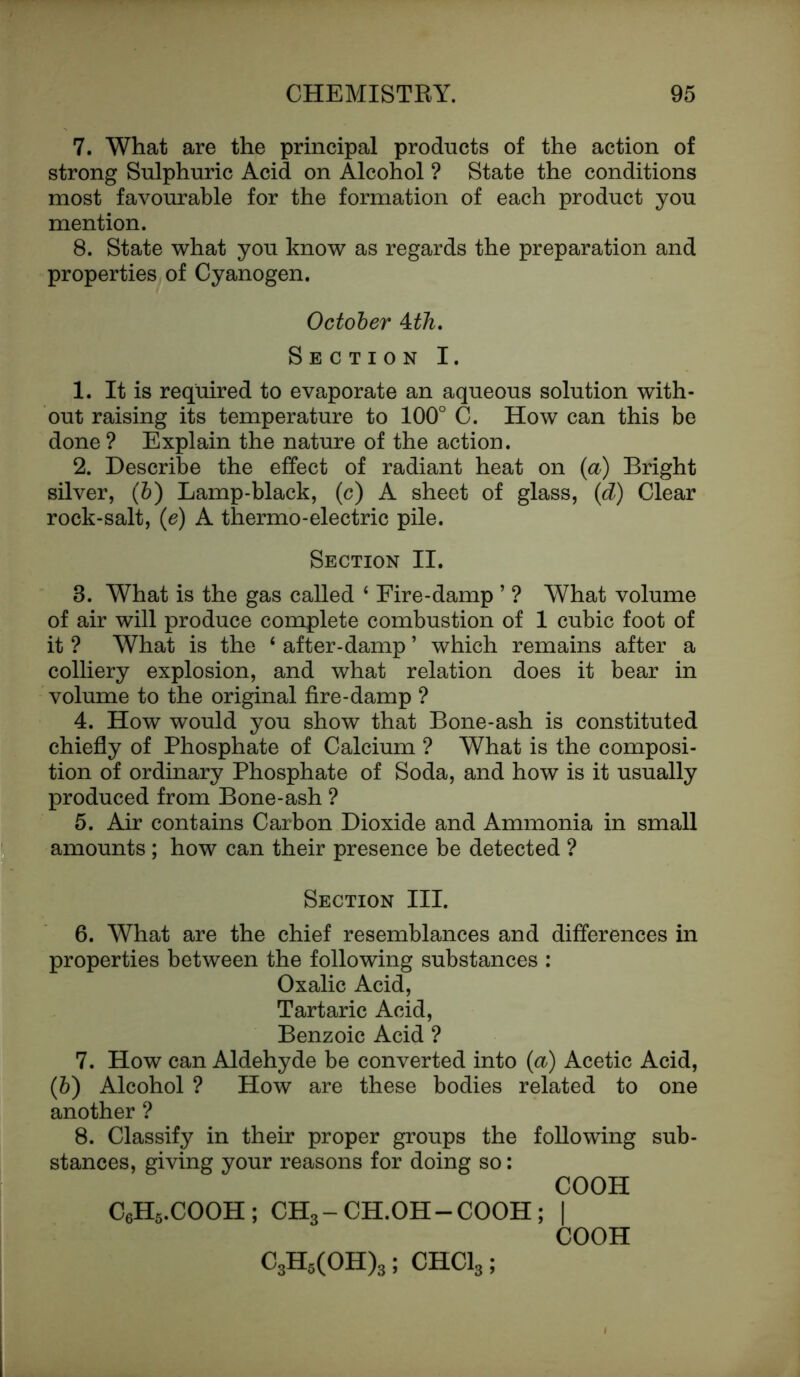 7. What are the principal products of the action of strong Sulphuric Acid on Alcohol ? State the conditions most favourable for the formation of each product you mention. 8. State what you know as regards the preparation and properties of Cyanogen. October Mh. Section I. 1. It is required to evaporate an aqueous solution with- out raising its temperature to 100° C. How can this be done? Explain the nature of the action. 2. Describe the effect of radiant heat on {a) Bright silver, (b) Lamp-black, (c) A sheet of glass, (<d) Clear rock-salt, (e) A thermo-electric pile. Section II. 8. What is the gas called ‘ Fire-damp ’ ? What volume of air will produce complete combustion of 1 cubic foot of it ? What is the ‘ after-damp ’ which remains after a colliery explosion, and what relation does it bear in volume to the original fire-damp ? 4. How would you show that Bone-ash is constituted chiefly of Phosphate of Calcium ? What is the composi- tion of ordinary Phosphate of Soda, and how is it usually produced from Bone-ash ? 5. Air contains Carbon Dioxide and Ammonia in small amounts ; how can their presence be detected ? Section III. 6. What are the chief resemblances and differences in properties between the following substances : Oxalic Acid, Tartaric Acid, Benzoic Acid ? 7. How can Aldehyde be converted into (a) Acetic Acid, (b) Alcohol ? How are these bodies related to one another ? 8. Classify in their proper groups the following sub- stances, giving your reasons for doing so: COOH C6H5.COOH; CH3-CH.OH-COOH; I COOH C3H5(OH)3; CHC13;