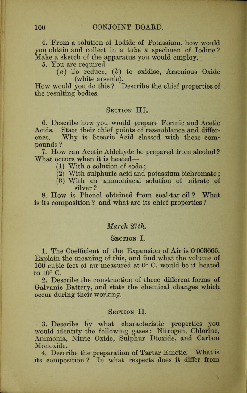 4. From a solution of Iodide of Potassium, how would you obtain and collect in a tube a specimen of Iodine ? Make a sketch of the apparatus you would employ. 5. You are required (a) To reduce, (b) to oxidise, Arsenious Oxide (white arsenic). How would you do this ? Describe the chief properties of the resulting bodies. Section III. 6. Describe how you would prepare Formic and Acetic Acids. State their chief points of resemblance and differ- ence. Why is Stearic Acid classed with these com- pounds ? 7. How can Acetic Aldehyde be prepared from alcohol ? What occurs when it is heated— (1) With a solution of soda; (2) With sulphuric acid and potassium bichromate ; (3) With an ammoniacal solution of nitrate of silver ? 8. How is Phenol obtained from coal-tar oil ? What is its composition ? and what are its chief properties ? March Zlth. Section I. 1. The Coefficient of the Expansion of Air is 0’003665. Explain the meaning of this, and find what, the volume of 100 cubic feet of air measured at 0° C. would be if heated to 10° C. 2. Describe the construction of three different forms of Galvanic Battery, and state the chemical changes which occur during their working. Section II. 3. Describe by what characteristic properties you would identify the following gases: Nitrogen, Chlorine, Ammonia, Nitric Oxide, Sulphur Dioxide, and Carbon Monoxide. 4. Describe the preparation of Tartar Emetic. What is its composition ? In what respects does it differ from