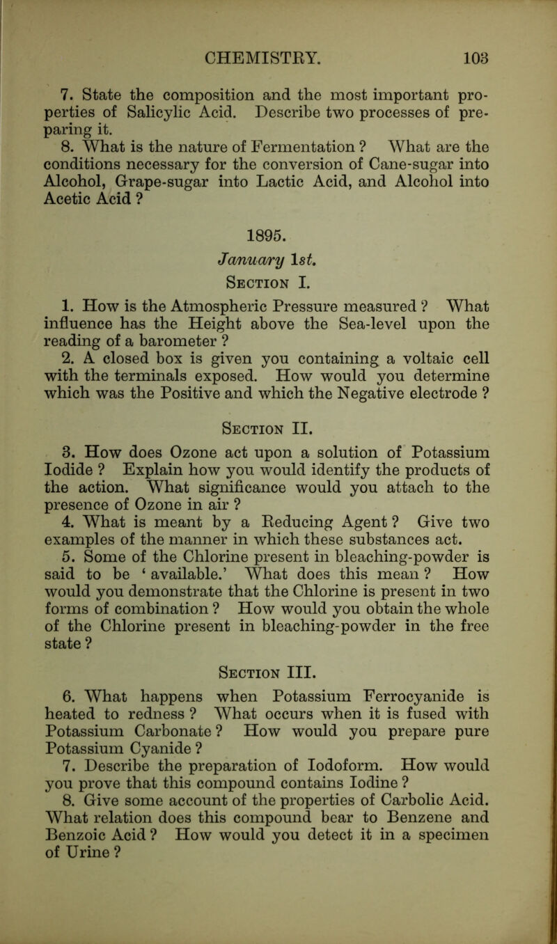 7. State the composition and the most important pro- perties of Salicylic Acid. Describe two processes of pre- paring it. 8. What is the nature of Fermentation ? What are the conditions necessary for the conversion of Cane-sugar into Alcohol, Grape-sugar into Lactic Acid, and Alcohol into Acetic Acid ? 1895. Jemu ary ls£. Section I. 1. How is the Atmospheric Pressure measured ? What influence has the Height above the Sea-level upon the reading of a barometer ? 2. A closed box is given you containing a voltaic cell with the terminals exposed. How would you determine which was the Positive and which the Negative electrode ? Section II. 3. How does Ozone act upon a solution of Potassium Iodide ? Explain how you would identify the products of the action. What significance would you attach to the presence of Ozone in air ? 4. What is meant by a Reducing Agent ? Give two examples of the manner in which these substances act. 5. Some of the Chlorine present in bleaching-powder is said to be ‘ available.’ What does this mean ? How would you demonstrate that the Chlorine is present in two forms of combination ? How would you obtain the whole of the Chlorine present in bleaching-powder in the free state ? Section III. 6. What happens when Potassium Ferrocyanide is heated to redness ? What occurs when it is fused with Potassium Carbonate ? How would you prepare pure Potassium Cyanide ? 7. Describe the preparation of Iodoform. How would you prove that this compound contains Iodine ? 8. Give some account of the properties of Carbolic Acid. What relation does this compound bear to Benzene and Benzoic Acid ? How would you detect it in a specimen of Urine ?
