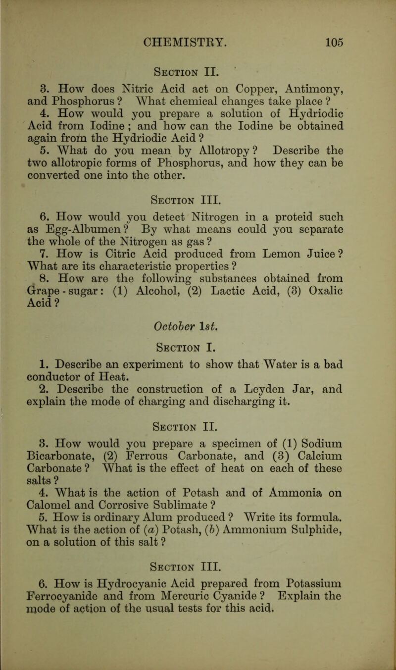 Section II. 3. How does Nitric Acid act on Copper, Antimony, and Phosphorus ? What chemical changes take place ? 4. How would you prepare a solution of Hydriodic Acid from Iodine ; and how can the Iodine be obtained again from the Hydriodic Acid ? 5. What do you mean by Allotropy? Describe the two allotropic forms of Phosphorus, and how they can be converted one into the other. Section III. 6. How would you detect Nitrogen in a proteid such as Egg-Albumen? By what means could you separate the whole of the Nitrogen as gas ? 7. How is Citric Acid produced from Lemon Juice ? What are its characteristic properties ? 8. How are the following substances obtained from Grape - sugar: (1) Alcohol, (2) Lactic Acid, (3) Oxalic Acid ? October 1st. Section I. 1. Describe an experiment to show that Water is a bad conductor of Heat. 2. Describe the construction of a Leyden Jar, and explain the mode of charging and discharging it. Section II. 3. How would you prepare a specimen of (1) Sodium Bicarbonate, (2) Ferrous Carbonate, and (3) Calcium Carbonate ? What is the effect of heat on each of these salts ? 4. What is the action of Potash and of Ammonia on Calomel and Corrosive Sublimate ? 5. How is ordinary Alum produced ? Write its formula. What is the action of (a) Potash, (b) Ammonium Sulphide, on a solution of this salt ? Section III. 6. How is Hydrocyanic Acid prepared from Potassium Ferrocyanide and from Mercuric Cyanide ? Explain the mode of action of the usual tests for this acid.