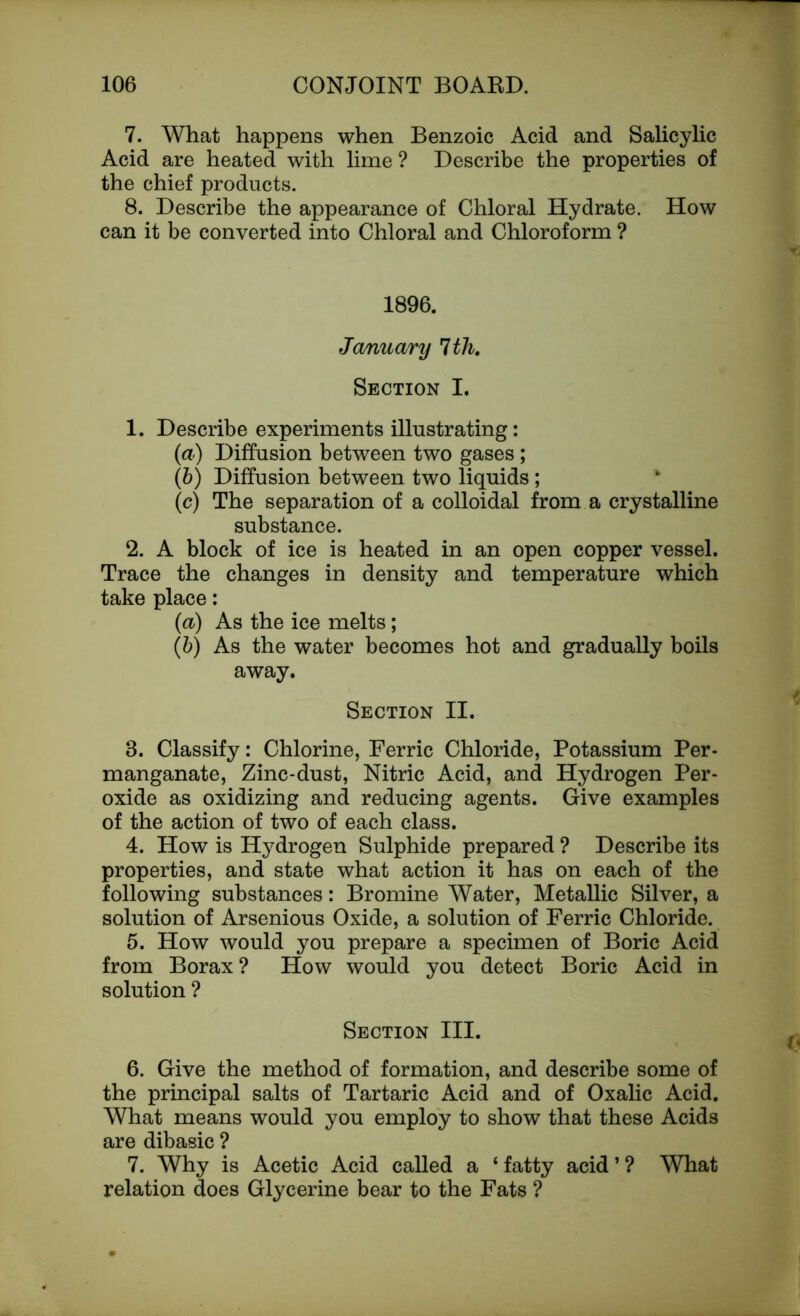 7. What happens when Benzoic Acid and Salicylic Acid are heated with lime ? Describe the properties of the chief products. 8. Describe the appearance of Chloral Hydrate. How can it be converted into Chloral and Chloroform ? 1896. January 1th. Section I. 1. Describe experiments illustrating: (a) Diffusion between two gases; (b) Diffusion between two liquids ; (c) The separation of a colloidal from a crystalline substance. 2. A block of ice is heated in an open copper vessel. Trace the changes in density and temperature which take place: (a) As the ice melts; (&) As the water becomes hot and gradually boils away. Section II. 8. Classify: Chlorine, Ferric Chloride, Potassium Per- manganate, Zinc-dust, Nitric Acid, and Hydrogen Per- oxide as oxidizing and reducing agents. Give examples of the action of two of each class. 4. How is Hydrogen Sulphide prepared ? Describe its properties, and state what action it has on each of the following substances: Bromine Water, Metallic Silver, a solution of Arsenious Oxide, a solution of Ferric Chloride. 5. How would you prepare a specimen of Boric Acid from Borax ? How would you detect Boric Acid in solution ? Section III. 6. Give the method of formation, and describe some of the principal salts of Tartaric Acid and of Oxalic Acid. What means would you employ to show that these Acids are dibasic ? 7. Why is Acetic Acid called a ‘fatty acid’? What relation does Glycerine bear to the Fats ?