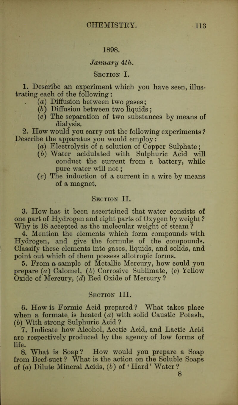 1898. January kth. Section I. 1. Describe an experiment which you have seen, illus- trating each of the following : (а) Diffusion between two gases; (б) Diffusion between two liquids ; (c) The separation of two substances by means of dialysis. 2. How would you carry out the following experiments ? Describe the apparatus you would employ: (a) Electrolysis of a solution of Copper Sulphate; (b) Water acidulated with Sulphuric Acid will conduct the current from a battery, while pure water will not; (c) The induction of a current in a wire by means of a magnet. Section II. 3. How has it been ascertained that water consists of one part of Hydrogen and eight parts of Oxygen by weight ? Why is 18 accepted as the molecular weight of steam ? 4. Mention the elements which form compounds with Hydrogen, and give the formulae of the compounds. Classify these elements into gases, liquids, and solids, and point out which of them possess allotropic forms. 5. From a sample of Metallic Mercury, how could you prepare (a) Calomel, (b) Corrosive Sublimate, (c) Yellow Oxide of Mercury, (d) Red Oxide of Mercury ? Section III. 6. How is Formic Acid prepared ? What takes place when a formate is heated (a) with solid Caustic Potash, (6) With strong Sulphuric Acid ? 7. Indicate how Alcohol, Acetic Acid, and Lactic Acid are respectively produced by the agency of low forms of life. 8. What is Soap? How would you prepare a Soap from Beef-suet ? What is the action on the Soluble Soaps of (a) Dilute Mineral Acids, (b) of ‘ Hard’ Water? 8