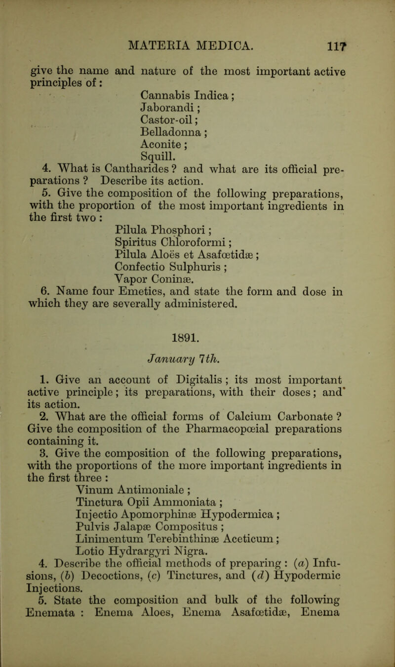 give the name and nature of the most important active principles of: Cannabis Indica; Jaborandi; Castor-oil; Belladonna; Aconite; Squill. 4. What is Cantharides ? and what are its official pre- parations ? Describe its action. 5. Give the composition of the following preparations, with the proportion of the most important ingredients in the first two: Pilula Phosphori; Spiritus Chloroformi; Pilula Aloes et Asafoetidae ; Confectio Sulphuris ; Vapor Coninae. 6. Name four Emetics, and state the form and dose in which they are severally administered. 1891. January 1th. 1. Give an account of Digitalis ; its most important active principle; its preparations, with their doses; and* its action. 2. What are the official forms of Calcium Carbonate ? Give the composition of the Pharmacopceial preparations containing it. 8. Give the composition of the following preparations, with the proportions of the more important ingredients in the first three : Vinum Antimoniale ; Tinctura Opii Ammoniata; Injectio Apomorphinae Hypodermica; Pul vis Jalapae Compositus ; Liniinentum Terebinthinae Aceticum; Lotio Hydrargyri Nigra. 4. Describe the official methods of preparing : (a) Infu- sions, (b) Decoctions, (c) Tinctures, and (d) Hypodermic Injections. 5. State the composition and bulk of the following Enemata : Enema Aloes, Enema Asafoetidae, Enema