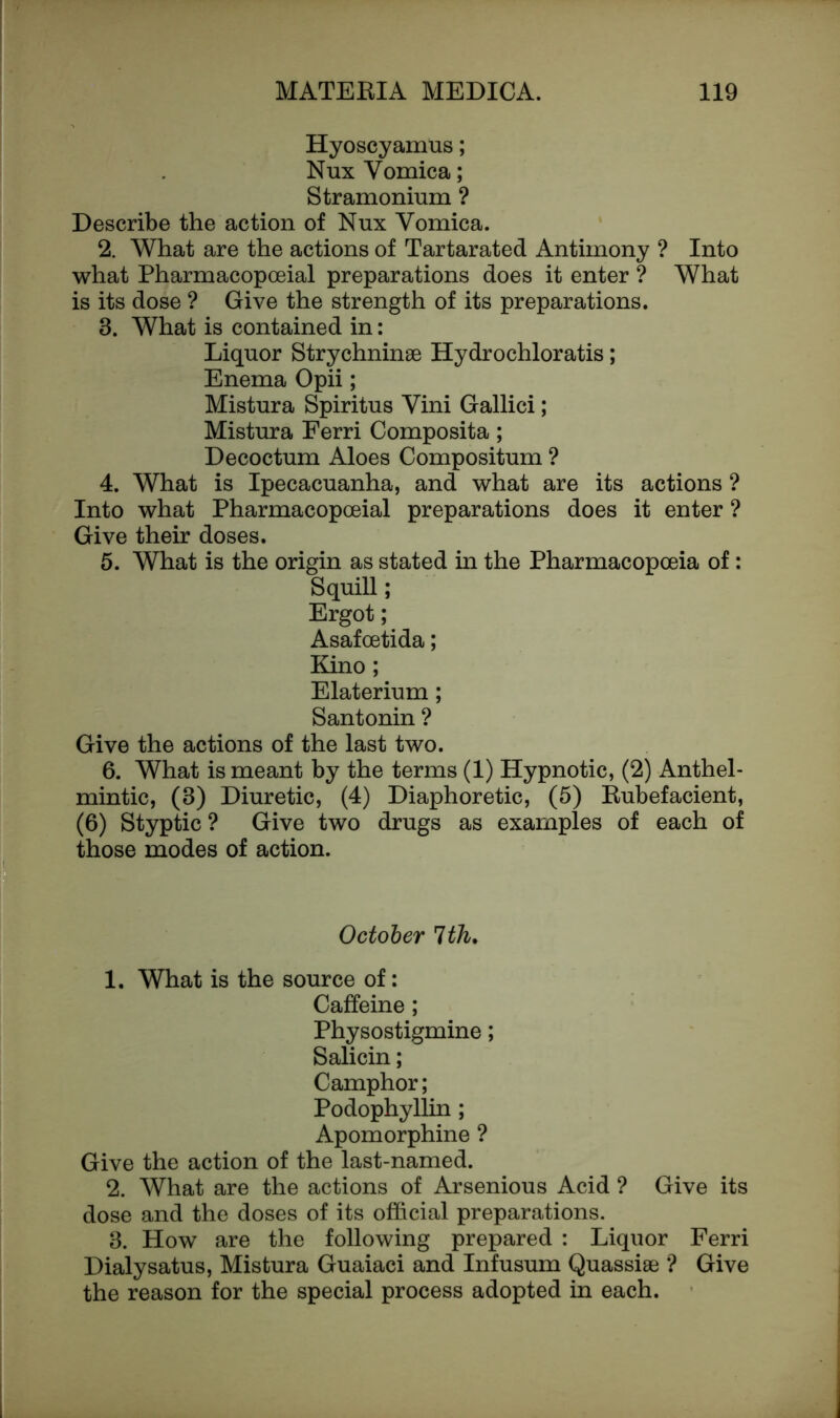 Hyoscyamus; Nux Vomica; Stramonium ? Describe the action of Nux Vomica. 2. What are the actions of Tartarated Antimony ? Into what Pharmacopoeial preparations does it enter ? What is its dose ? Give the strength of its preparations. 3. What is contained in: Liquor Strychninse Hydrochloratis; Enema Opii; Mistura Spiritus Vini Gallici; Mistura Ferri Composita; Decoctum Aloes Compositum ? 4. What is Ipecacuanha, and what are its actions ? Into what Pharmacopoeial preparations does it enter ? Give their doses. 5. What is the origin as stated in the Pharmacopoeia of: Squill; Ergot; Asafoetida; Kino ; Elaterium; Santonin ? Give the actions of the last two. 6. What is meant by the terms (1) Hypnotic, (2) Anthel- mintic, (3) Diuretic, (4) Diaphoretic, (5) Rubefacient, (6) Styptic ? Give two drugs as examples of each of those modes of action. October 1th. 1. What is the source of: Caffeine; Physostigmine; Salicin; Camphor; Podophyllin ; Apomorphine ? Give the action of the last-named. 2. What are the actions of Arsenious Acid ? Give its dose and the doses of its official preparations. 3. How are the following prepared : Liquor Ferri Dialysatus, Mistura Guaiaci and Infusum Quassise ? Give the reason for the special process adopted in each.