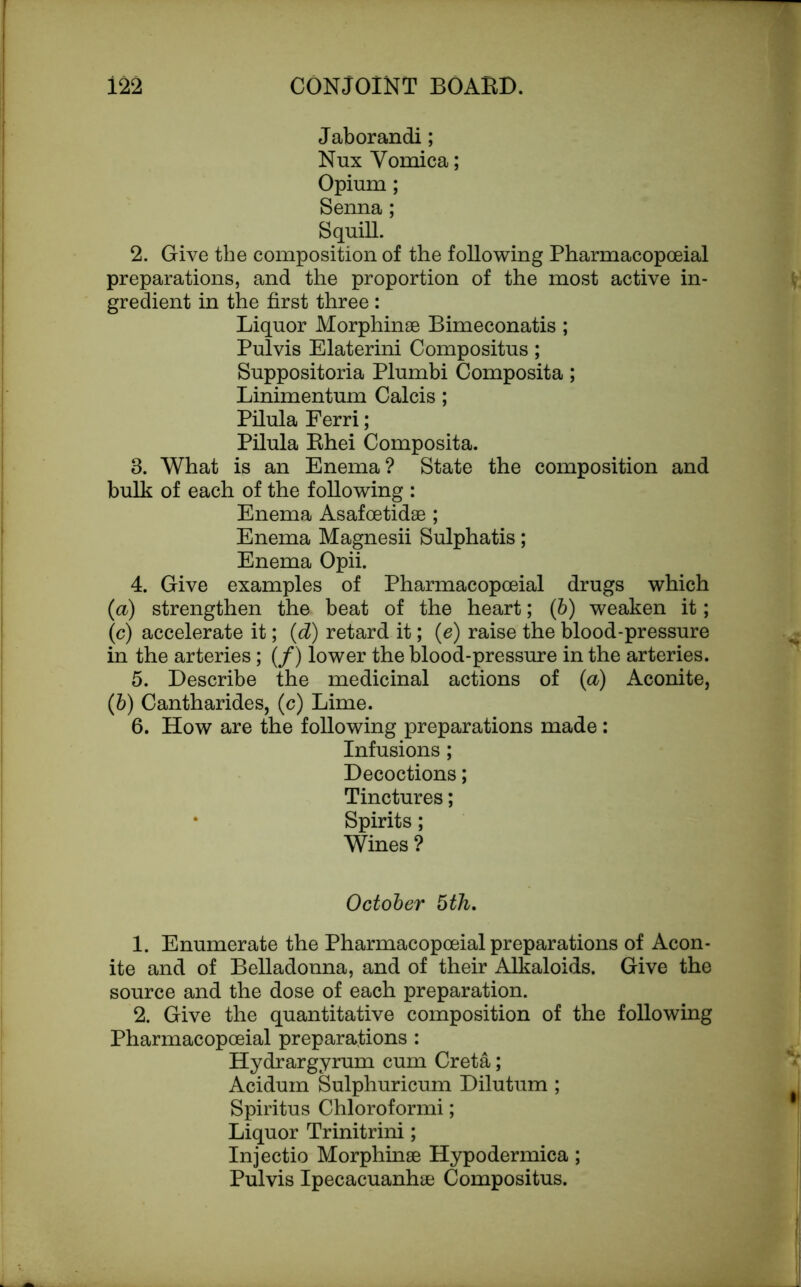Jaborandi; Nux Vomica; Opium; Senna; Squill. 2. Give the composition of the following Pharmacopoeial preparations, and the proportion of the most active in- gredient in the first three : Liquor Morphinae Bimeconatis ; Pulvis Elaterini Compositus; Suppositoria Plumbi Composita; Linimentum Calcis; Pilula Ferri; Pilula Rhei Composita. 3. What is an Enema? State the composition and bulk of each of the following : Enema Asafoetidae; Enema Magnesii Sulphatis; Enema Opii. 4. Give examples of Pharmacopoeial drugs which (<a) strengthen the beat of the heart; (6) weaken it; lc) accelerate it; (d) retard it; (e) raise the blood-pressure in the arteries; (/) lower the blood-pressure in the arteries. 5. Describe the medicinal actions of (a) Aconite, (b) Cantharides, (c) Lime. 6. How are the following preparations made: Infusions ; Decoctions; Tinctures; * Spirits; Wines ? October 5th. 1. Enumerate the Pharmacopoeial preparations of Acon- ite and of Belladonna, and of their Alkaloids. Give the source and the dose of each preparation. 2. Give the quantitative composition of the following Pharmacopoeial preparations : Hydrargyrum cum Creta; Acidum Sulphuricum Dilutum ; Spiritus Chloroformi; Liquor Trinitrini; Injectio Morphinae Hypodermica ; Pulvis Ipecacuanhae Compositus.