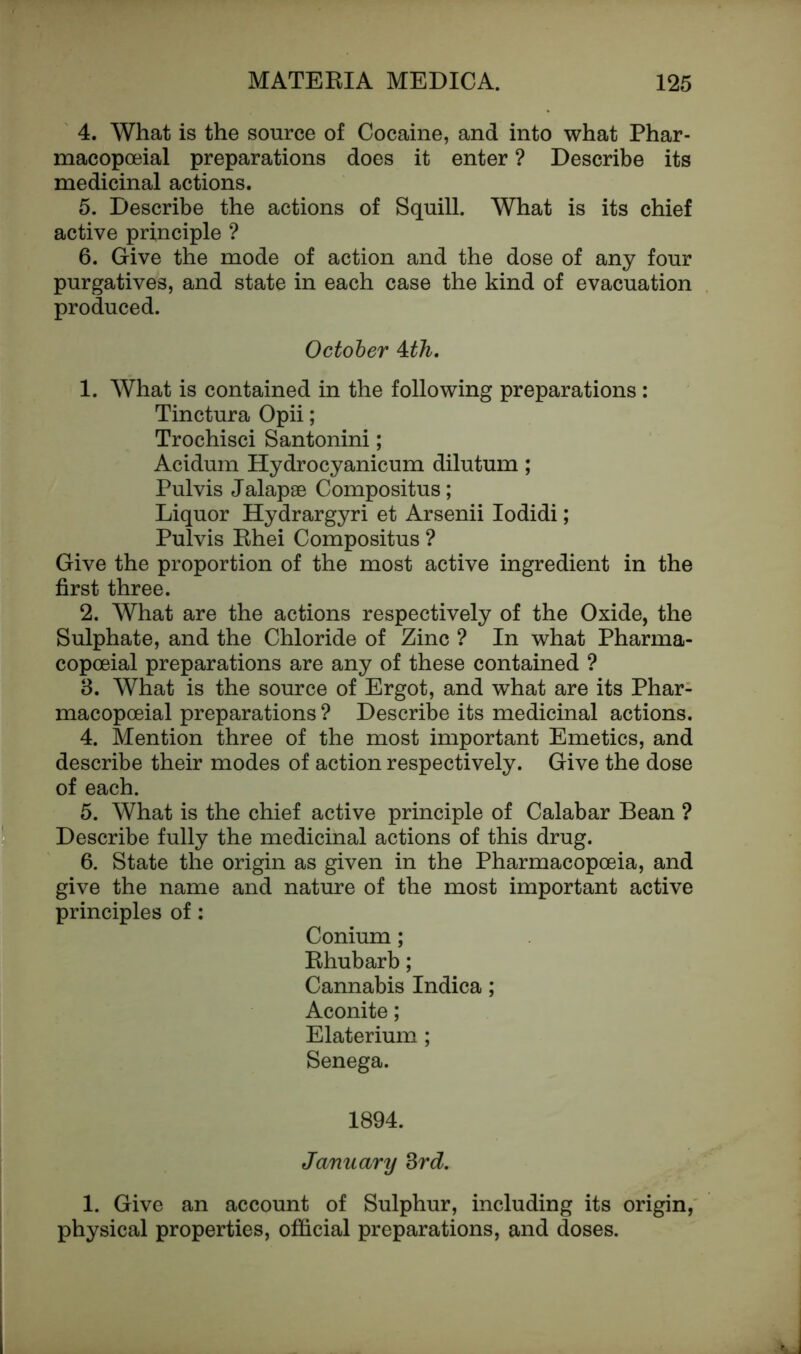 4. What is the source of Cocaine, and into what Phar- macopoeial preparations does it enter ? Describe its medicinal actions. 5. Describe the actions of Squill. What is its chief active principle ? 6. Give the mode of action and the dose of any four purgatives, and state in each case the kind of evacuation produced. October &th. 1. What is contained in the following preparations: Tinctura Opii; Trochisci Santonini; Acidum Hydrocyanicum dilutum; Pul vis Jalapae Compositus; Liquor Hydrargyri et Arsenii Iodidi; Pulvis Bhei Compositus ? Give the proportion of the most active ingredient in the first three. 2. What are the actions respectively of the Oxide, the Sulphate, and the Chloride of Zinc ? In what Pharma- copoeial preparations are any of these contained ? 3. What is the source of Ergot, and what are its Phar- macopoeial preparations ? Describe its medicinal actions. 4. Mention three of the most important Emetics, and describe their modes of action respectively. Give the dose of each. 5. What is the chief active principle of Calabar Bean ? Describe fully the medicinal actions of this drug. 6. State the origin as given in the Pharmacopoeia, and give the name and nature of the most important active principles of: Conium; Bhubarb; Cannabis Indica; Aconite; Elaterium ; Senega. 1894. January 3rd. 1. Give an account of Sulphur, including its origin, physical properties, official preparations, and doses.