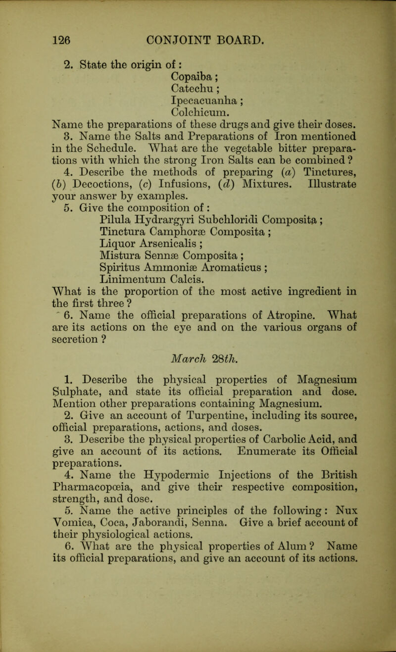2. State the origin of : Copaiba; Catechu; Ipecacuanha; Colchicum. Name the preparations of these drugs and give their doses. 3. Name the Salts and Preparations of Iron mentioned in the Schedule. What are the vegetable bitter prepara- tions with which the strong Iron Salts can be combined ? 4. Describe the methods of preparing (a) Tinctures, (b) Decoctions, (c) Infusions, (d) Mixtures. Illustrate your answer by examples. 5. Give the composition of : Pilula Hydrargyri Subchloridi Composita; Tinctura Camphorae Composita; Liquor Arsenicalis; Mistura Sennae Composita; Spiritus Ammoniae Aromaticus; Linimentum Calcis. What is the proportion of the most active ingredient in the first three ? 6. Name the official preparations of Atropine. What are its actions on the eye and on the various organs of secretion ? March 28th. 1. Describe the physical properties of Magnesium Sulphate, and state its official preparation and dose. Mention other preparations containing Magnesium. 2. Give an account of Turpentine, including its source, official preparations, actions, and doses. 3. Describe the physical properties of Carbolic Acid, and give an account of its actions. Enumerate its Official preparations. 4. Name the Hypodermic Injections of the British Pharmacopoeia, and give their respective composition, strength, and dose. 5. Name the active principles of the following: Nux Vomica, Coca, Jaborandi, Senna. Give a brief account of their physiological actions. 6. What are the physical properties of Alum ? Name its official preparations, and give an account of its actions.