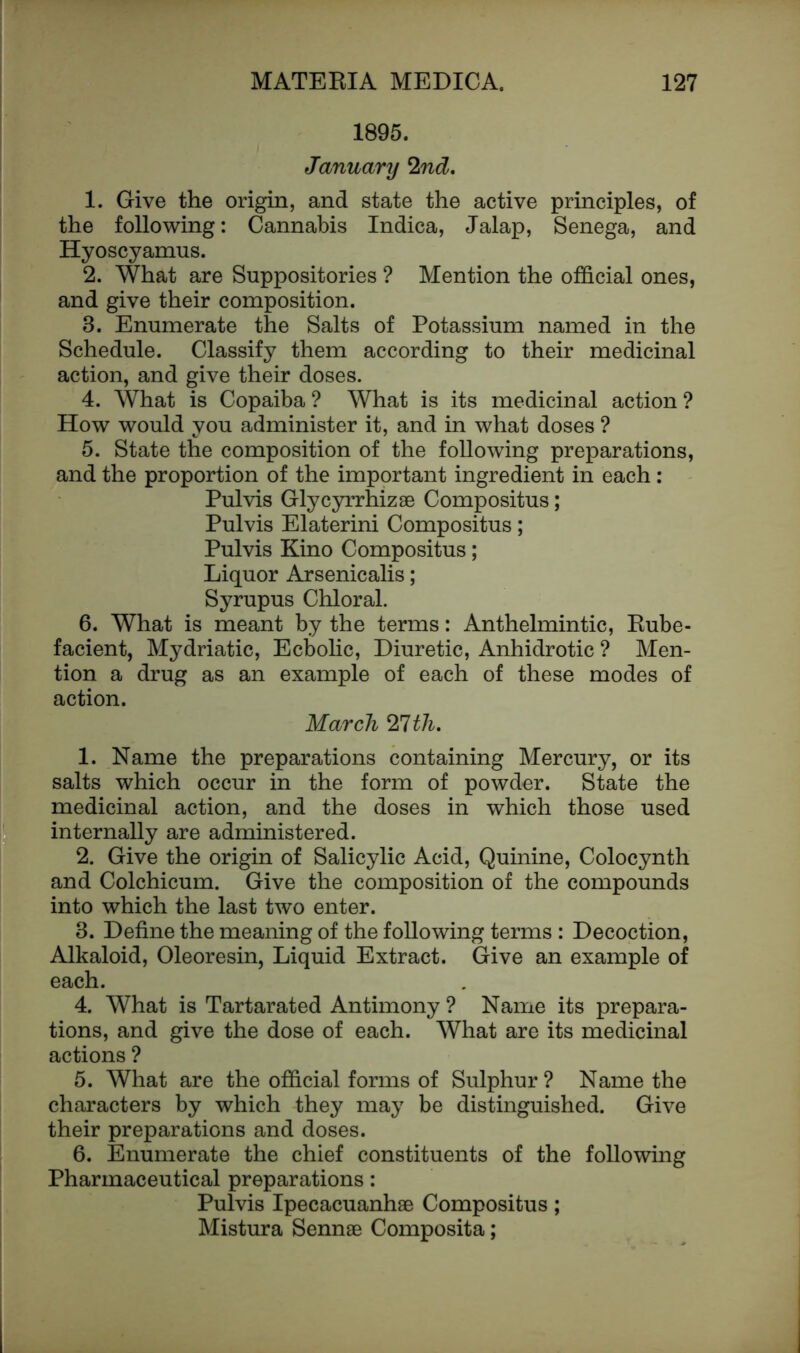 1895. January 2nd. 1. Give the origin, and state the active principles, of the following: Cannabis Indica, Jalap, Senega, and Hyoscyamus. 2. What are Suppositories ? Mention the official ones, and give their composition. 8. Enumerate the Salts of Potassium named in the Schedule. Classify them according to their medicinal action, and give their doses. 4. What is Copaiba? What is its medicinal action? How would you administer it, and in what doses ? 5. State the composition of the following preparations, and the proportion of the important ingredient in each : Pul vis Glycyrrhizae Compositus; Pulvis Elaterini Compositus; Pulvis Kino Compositus; Liquor Arsenicalis; Syrupus Chloral. 6. What is meant by the terms: Anthelmintic, Rube- facient, Mydriatic, Ecbolic, Diuretic, Anhidrotic ? Men- tion a drug as an example of each of these modes of action. March 21th. 1. Name the preparations containing Mercury, or its salts which occur in the form of powder. State the medicinal action, and the doses in which those used internally are administered. 2. Give the origin of Salicylic Acid, Quinine, Colocynth and Colchicum. Give the composition of the compounds into which the last two enter. 8. Define the meaning of the following terms : Decoction, Alkaloid, Oleoresin, Liquid Extract. Give an example of each. 4. What is Tartarated Antimony ? Name its prepara- tions, and give the dose of each. What are its medicinal actions ? 5. What are the official forms of Sulphur? Name the characters by which they may be distinguished. Give their preparations and doses. 6. Enumerate the chief constituents of the following Pharmaceutical preparations: Pulvis Ipecacuanhae Compositus; Mistura Sennae Composita;