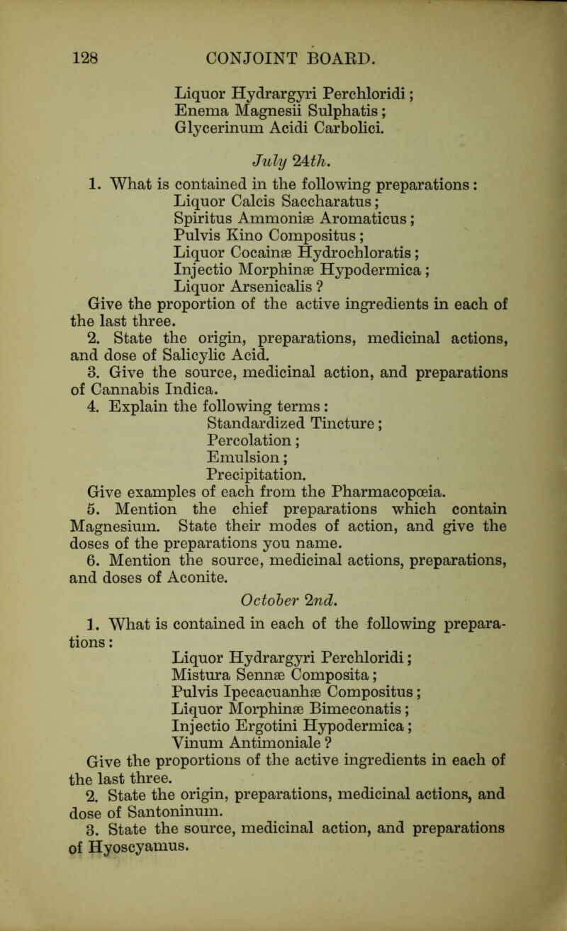 Liquor Hydrargyri Perchloridi; Enema Magnesii Sulphatis; Glycerinum Acidi Carbolici. July 24Jh. 1. What is contained in the following preparations: Liquor Calcis Saccharatus; Spiritus Ammoniae Aromaticus; Pulvis Kino Compositus; Liquor Cocainae Hydrochloratis; Injectio Morphinae Hypodermica; Liquor Arsenicalis ? Give the proportion of the active ingredients in each of the last three. 2. State the origin, preparations, medicinal actions, and dose of Salicylic Acid. 8. Give the source, medicinal action, and preparations of Cannabis Indica. 4. Explain the following terms : Standardized Tincture; Percolation; Emulsion; Precipitation. Give examples of each from the Pharmacopoeia. 5. Mention the chief preparations which contain Magnesium. State their modes of action, and give the doses of the preparations you name. 6. Mention the source, medicinal actions, preparations, and doses of Aconite. October 2nd. 1. What is contained in each of the following prepara- tions : Liquor Hydrargyri Perchloridi; Mistura Sennae Composita; Pulvis Ipecacuanhae Compositus; Liquor Morphinae Bimeconatis; Injectio Ergotini Hypodermica; Vinum Antimoniale ? Give the proportions of the active ingredients in each of the last three. 2. State the origin, preparations, medicinal actions, and dose of Santoninum. 8. State the source, medicinal action, and preparations of Hyoscyamus.