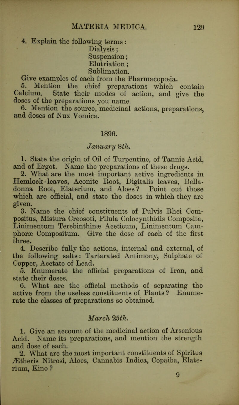 4. Explain the following terms : Dialysis; Suspension; Elutriation; Sublimation. Give examples of each from the Pharmacopoeia. 5. Mention the chief preparations which contain Calcium. State their modes of action, and give the doses of the preparations you name. 6. Mention the source, medicinal actions, preparations, and doses of Nux Vomica. 1896. January 8th. 1. State the origin of Oil of Turpentine, of Tannic Acid, and of Ergot. Name the preparations of these drugs. 2. What are the most important active ingredients in Hemlock - leaves, Aconite Root, Digitalis leaves, Bella- donna Root, Elaterium, and Aloes? Point out those which are official, and state the doses in which they are given. 3. Name the chief constituents of Pulvis Rhei Com- positus, Mistura Creosoti, Pilula Colocynthidis Composita, Linimentum Terebinthinae Aceticum, Linimentum Cam- phorse Compositum. Give the dose of each of the first three. 4. Describe fully the actions, internal and external, of the following salts: Tartarated Antimony, Sulphate of Copper, Acetate of Lead. 5. Enumerate the official preparations of Iron, and state their doses. 6. What are the official methods of separating the active from the useless constituents of Plants ? Enume- rate the classes of preparations so obtained. March Z5th. 1. Give an account of the medicinal action of Arsenious Acid. Name its preparations, and mention the strength and dose of each. 2. What are the most important constituents of Spiritus .ZEtheris Nitrosi, Aloes, Cannabis Indica, Copaiba, Elate- rium, Kino ? 9