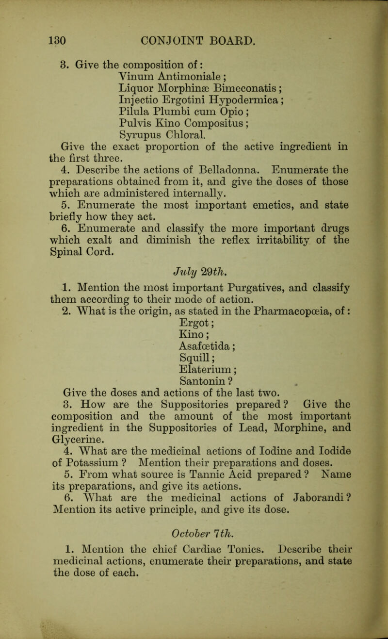 3. Give the composition of: Vinum Antimoniale; Liquor Morphinae Bimeconatis; Injectio Ergotini Hypodermica; Pilula Plumbi cum Opio; Pulvis Kino Compositus; Syrupus Chloral. Give the exact proportion of the active ingredient in the first three. 4. Describe the actions of Belladonna. Enumerate the preparations obtained from it, and give the doses of those which are administered internally. 5. Enumerate the most important emetics, and state briefly how they act. 6. Enumerate and classify the more important drugs which exalt and diminish the reflex irritability of the Spinal Cord. July 29th. 1. Mention the most important Purgatives, and classify them according to their mode of action. 2. What is the origin, as stated in the Pharmacopoeia, of: Ergot; Kino; Asafoetida; Squill; Elaterium; Santonin ? Give the doses and actions of the last two. 3. How are the Suppositories prepared ? Give the composition and the amount of the most important ingredient in the Suppositories of Lead, Morphine, and Glycerine. 4. What are the medicinal actions of Iodine and Iodide of Potassium ? Mention their preparations and doses. 5. From what source is Tannic Acid prepared ? Name its preparations, and give its actions. 6. What are the medicinal actions of Jaborandi? Mention its active principle, and give its dose. October 1th. 1. Mention the chief Cardiac Tonics. Describe their medicinal actions, enumerate their preparations, and state the dose of each.