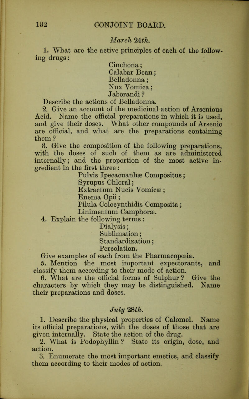 March *l\.th. 1. What are the active principles of each of the follow- ing drugs: Cinchona; Calabar Bean; Belladonna; Nux Vomica; Jaborandi ? Describe the actions of Belladonna. 2. Give an account of the medicinal action of Arsenious Acid. Name the official preparations in which it is used, and give their doses. What other compounds of Arsenic are official, and what are the preparations containing them ? 3. Give the composition of the following preparations, with the doses of such of them as are administered internally; and the proportion of the most active in- gredient in the first three : Pulvis Ipecacuanha Compositus; Syrupus Chloral; Extractum Nucis Vomicae; Enema Opii; Pilula Colocynthidis Composita; Linimentum Camphorae. 4. Explain the following terms : Dialysis; Sublimation; Standardization; Percolation. Give examples of each from the Pharmacopoeia. 5. Mention the most important expectorants, and classify them according to their mode of action. 6. What are the official forms of Sulphur ? Give the characters by which they may be distinguished. Name their preparations and doses. July 28th. 1. Describe the physical properties of Calomel. Name its official preparations, with the doses of those that are given internally. State the action of the drug. 2. What is Podophyllin ? State its origin, dose, and action. 3. Enumerate the most important emetics, and classify them according to their modes of action.