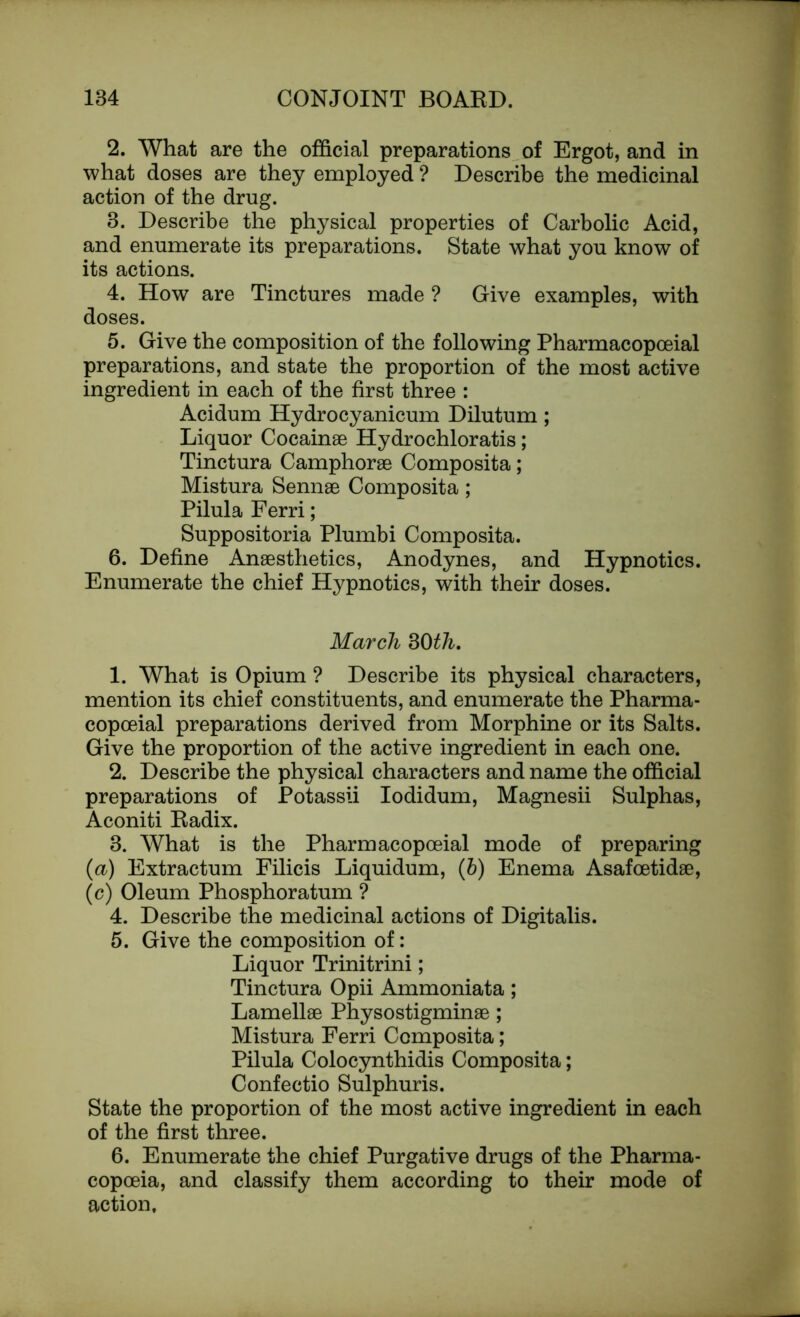 2. What are the official preparations of Ergot, and in what doses are they employed ? Describe the medicinal action of the drug. 8. Describe the physical properties of Carbolic Acid, and enumerate its preparations. State what you know of its actions. 4. How are Tinctures made ? Give examples, with doses. 5. Give the composition of the following Pharmacopoeial preparations, and state the proportion of the most active ingredient in each of the first three : Acidum Hydrocyanicum Dilutum; Liquor Cocainae Hydrochloratis; Tinctura Camphorae Composita; Mistura Sennae Composita ; Pilula Ferri; Suppositoria Plumbi Composita. 6. Define Anaesthetics, Anodynes, and Hypnotics. Enumerate the chief Hypnotics, with their doses. March 30th. 1. What is Opium ? Describe its physical characters, mention its chief constituents, and enumerate the Pharma- copceial preparations derived from Morphine or its Salts. Give the proportion of the active ingredient in each one. 2. Describe the physical characters and name the official preparations of Potassii Iodidum, Magnesii Sulphas, Aconiti Radix. 3. What is the Pharmacopoeial mode of preparing (a) Extractum Filicis Liquidum, (b) Enema Asafoetidae, (c) Oleum Phosphoratum ? 4. Describe the medicinal actions of Digitalis. 5. Give the composition of: Liquor Trinitrini; Tinctura Opii Ammoniata; Lamellae Physostigminae; Mistura Ferri Composita; Pilula Colocynthidis Composita; Confectio Sulphuris. State the proportion of the most active ingredient in each of the first three. 6. Enumerate the chief Purgative drugs of the Pharma- copoeia, and classify them according to their mode of action.